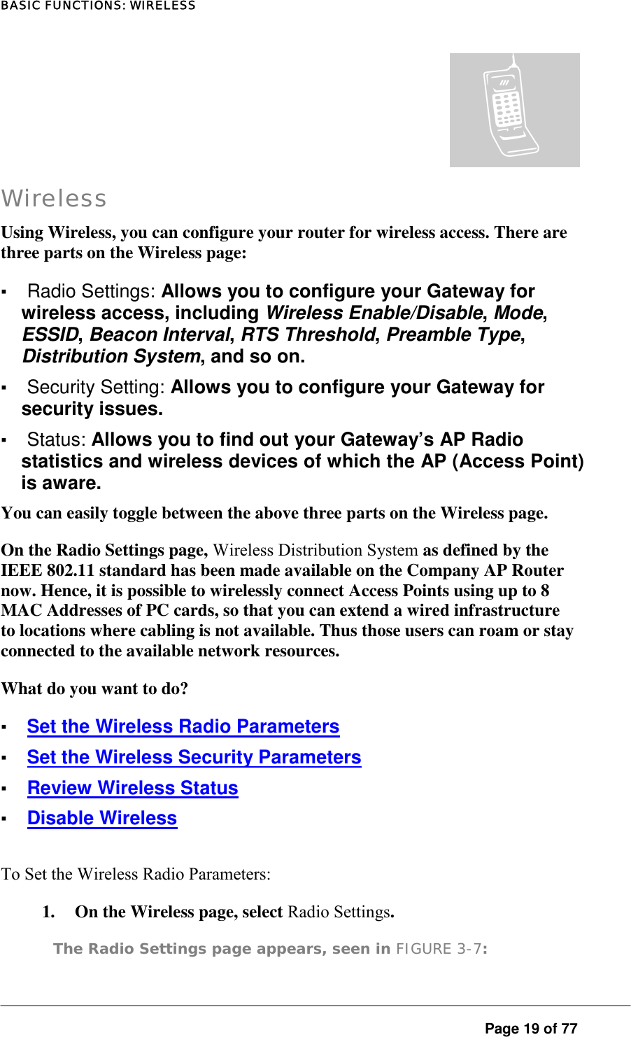 BASIC FUNCTIONS: WIRELESS  Page 19 of 77 ª Wireless Using Wireless, you can configure your router for wireless access. There are three parts on the Wireless page:  ▪ Radio Settings: Allows you to configure your Gateway for wireless access, including Wireless Enable/Disable, Mode, ESSID, Beacon Interval, RTS Threshold, Preamble Type, Distribution System, and so on.  ▪ Security Setting: Allows you to configure your Gateway for security issues.  ▪ Status: Allows you to find out your Gateway’s AP Radio statistics and wireless devices of which the AP (Access Point) is aware.  You can easily toggle between the above three parts on the Wireless page.  On the Radio Settings page, Wireless Distribution System as defined by the IEEE 802.11 standard has been made available on the Company AP Router now. Hence, it is possible to wirelessly connect Access Points using up to 8 MAC Addresses of PC cards, so that you can extend a wired infrastructure to locations where cabling is not available. Thus those users can roam or stay connected to the available network resources.  What do you want to do?  ▪ Set the Wireless Radio Parameters ▪ Set the Wireless Security Parameters ▪ Review Wireless Status ▪ Disable Wireless To Set the Wireless Radio Parameters:  1.  On the Wireless page, select Radio Settings.  The Radio Settings page appears, seen in FIGURE 3-7:  