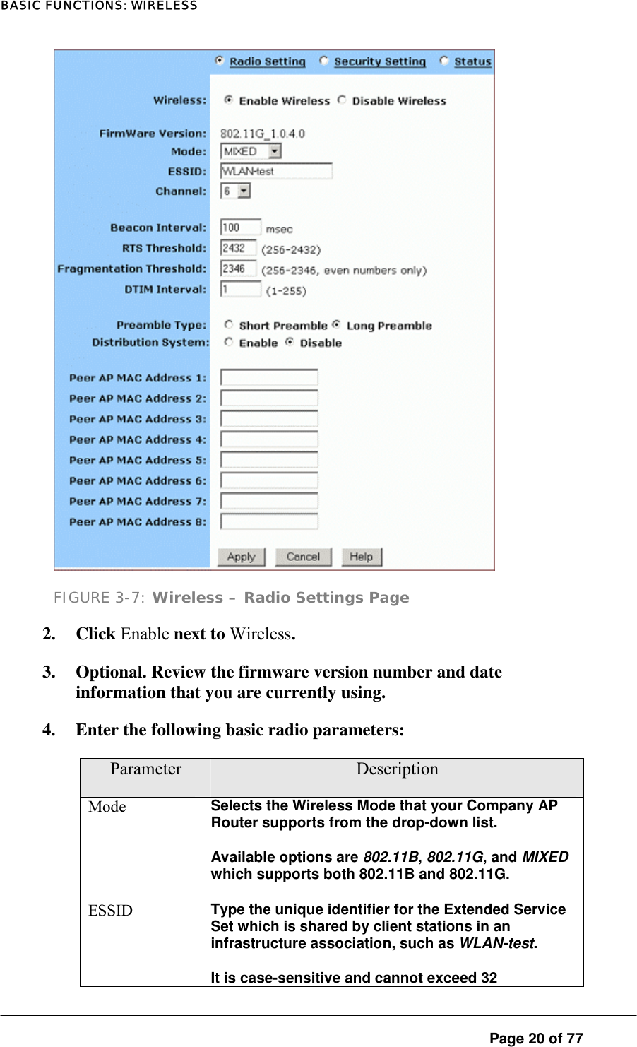 BASIC FUNCTIONS: WIRELESS  FIGURE 3-7: Wireless – Radio Settings Page 2. Click Enable next to Wireless.  3.  Optional. Review the firmware version number and date information that you are currently using.  4.  Enter the following basic radio parameters:  Parameter  Description Mode  Selects the Wireless Mode that your Company AP Router supports from the drop-down list.  Available options are 802.11B, 802.11G, and MIXED which supports both 802.11B and 802.11G.  ESSID  Type the unique identifier for the Extended Service Set which is shared by client stations in an infrastructure association, such as WLAN-test.  It is case-sensitive and cannot exceed 32  Page 20 of 77 