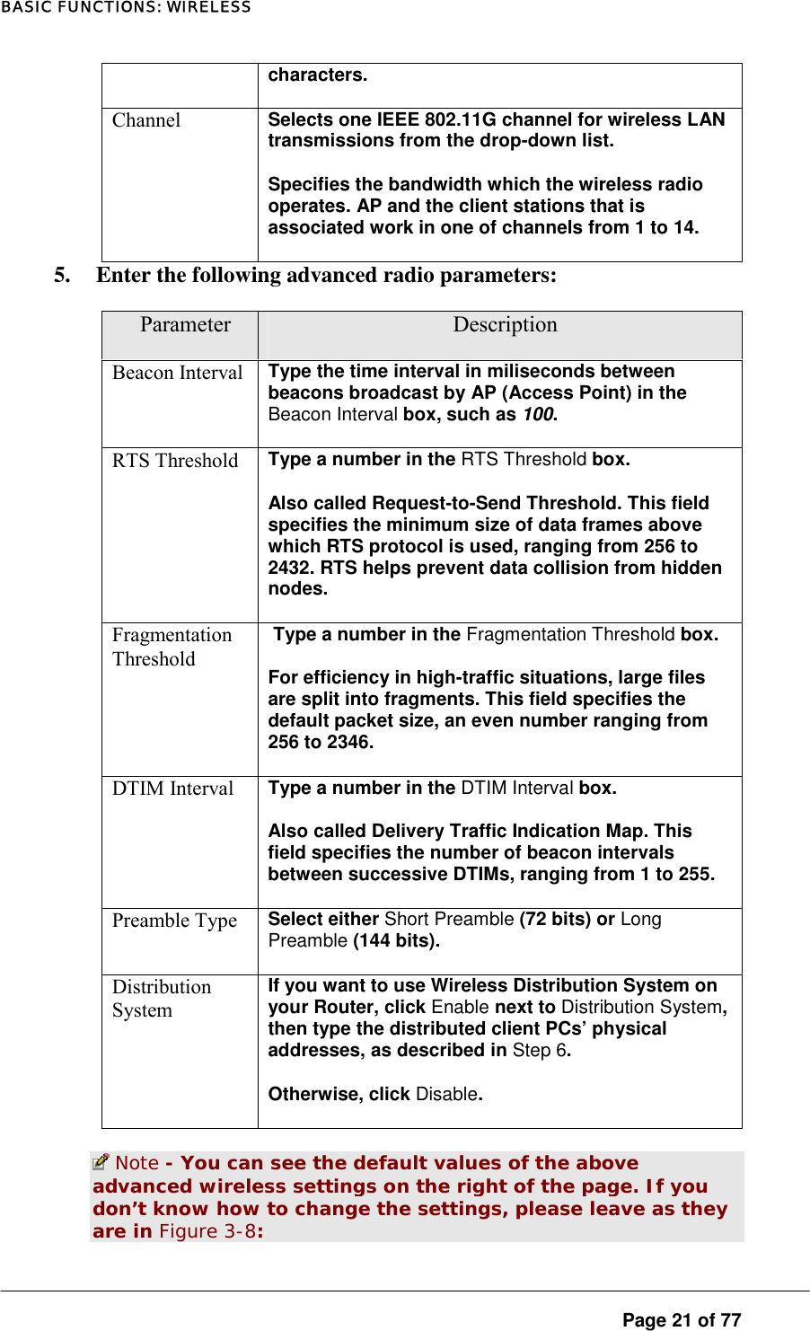 BASIC FUNCTIONS: WIRELESS characters.  Channel  Selects one IEEE 802.11G channel for wireless LAN transmissions from the drop-down list.  Specifies the bandwidth which the wireless radio operates. AP and the client stations that is associated work in one of channels from 1 to 14.  5.  Enter the following advanced radio parameters:  Parameter  Description Beacon Interval  Type the time interval in miliseconds between beacons broadcast by AP (Access Point) in the Beacon Interval box, such as 100.  RTS Threshold  Type a number in the RTS Threshold box.  Also called Request-to-Send Threshold. This field specifies the minimum size of data frames above which RTS protocol is used, ranging from 256 to 2432. RTS helps prevent data collision from hidden nodes.  Fragmentation Threshold  Type a number in the Fragmentation Threshold box.  For efficiency in high-traffic situations, large files are split into fragments. This field specifies the default packet size, an even number ranging from 256 to 2346.  DTIM Interval  Type a number in the DTIM Interval box.  Also called Delivery Traffic Indication Map. This field specifies the number of beacon intervals between successive DTIMs, ranging from 1 to 255.  Preamble Type  Select either Short Preamble (72 bits) or Long Preamble (144 bits).  Distribution System If you want to use Wireless Distribution System on your Router, click Enable next to Distribution System, then type the distributed client PCs’ physical addresses, as described in Step 6.  Otherwise, click Disable.   Note - You can see the default values of the above advanced wireless settings on the right of the page. If you don’t know how to change the settings, please leave as they are in Figure 3-8:   Page 21 of 77 