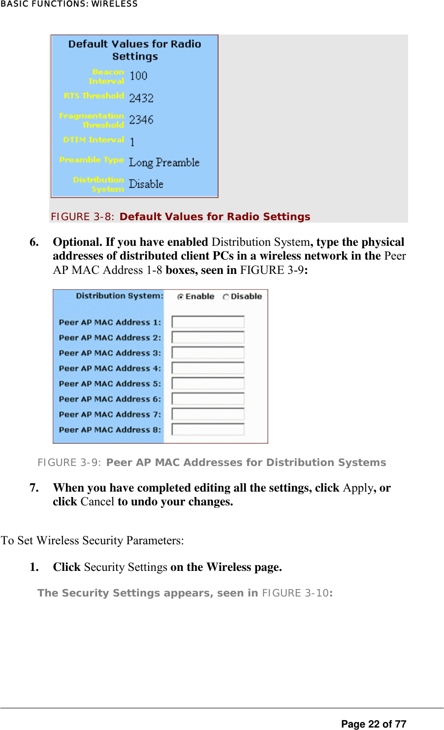 BASIC FUNCTIONS: WIRELESS  FIGURE 3-8: Default Values for Radio Settings 6.  Optional. If you have enabled Distribution System, type the physical addresses of distributed client PCs in a wireless network in the Peer AP MAC Address 1-8 boxes, seen in FIGURE 3-9:   FIGURE 3-9: Peer AP MAC Addresses for Distribution Systems 7.  When you have completed editing all the settings, click Apply, or click Cancel to undo your changes.  To Set Wireless Security Parameters:  1. Click Security Settings on the Wireless page.  The Security Settings appears, seen in FIGURE 3-10:   Page 22 of 77 