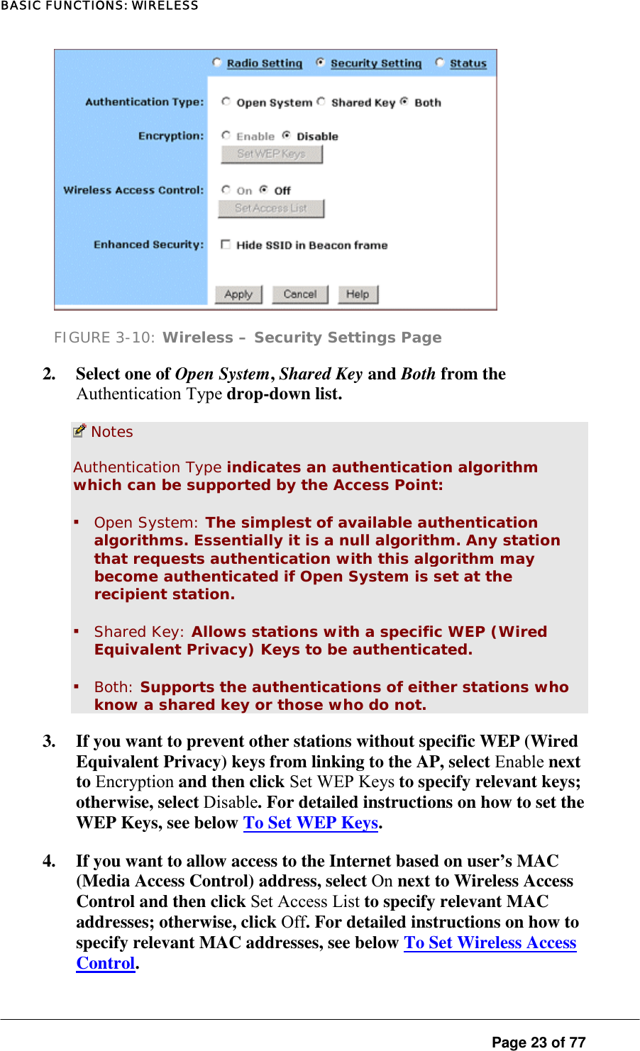 BASIC FUNCTIONS: WIRELESS  FIGURE 3-10: Wireless – Security Settings Page 2.  Select one of Open System, Shared Key and Both from the Authentication Type drop-down list.   Notes Authentication Type indicates an authentication algorithm which can be supported by the Access Point:  ▪ Open System: The simplest of available authentication algorithms. Essentially it is a null algorithm. Any station that requests authentication with this algorithm may become authenticated if Open System is set at the recipient station.  ▪ Shared Key: Allows stations with a specific WEP (Wired Equivalent Privacy) Keys to be authenticated.  ▪ Both: Supports the authentications of either stations who know a shared key or those who do not.  3.  If you want to prevent other stations without specific WEP (Wired Equivalent Privacy) keys from linking to the AP, select Enable next to Encryption and then click Set WEP Keys to specify relevant keys; otherwise, select Disable. For detailed instructions on how to set the WEP Keys, see below To Set WEP Keys.  4.  If you want to allow access to the Internet based on user’s MAC (Media Access Control) address, select On next to Wireless Access Control and then click Set Access List to specify relevant MAC addresses; otherwise, click Off. For detailed instructions on how to specify relevant MAC addresses, see below To Set Wireless Access Control.  Page 23 of 77 