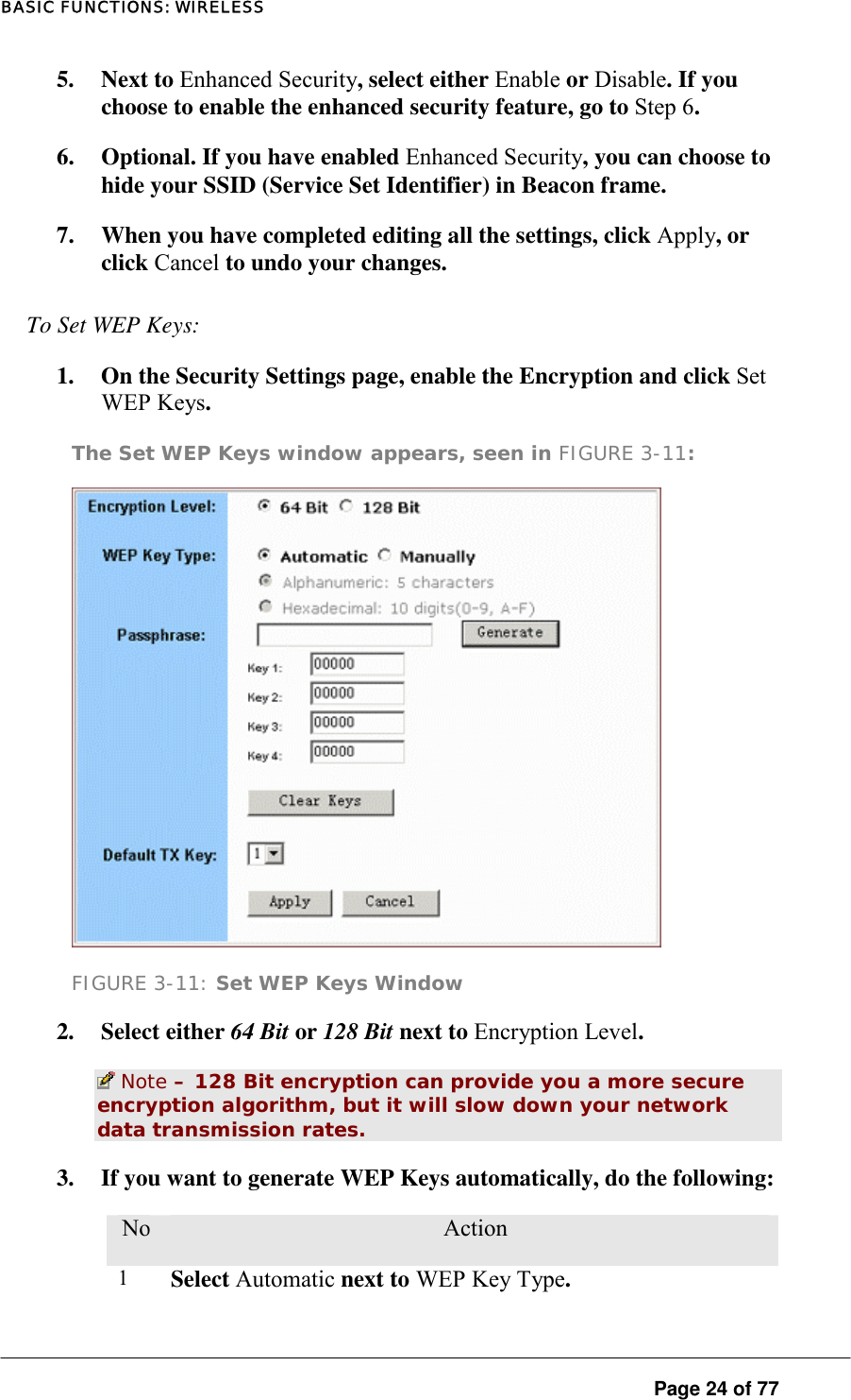 BASIC FUNCTIONS: WIRELESS 5. Next to Enhanced Security, select either Enable or Disable. If you choose to enable the enhanced security feature, go to Step 6.  6.  Optional. If you have enabled Enhanced Security, you can choose to hide your SSID (Service Set Identifier) in Beacon frame.  7.  When you have completed editing all the settings, click Apply, or click Cancel to undo your changes.  To Set WEP Keys:  1.  On the Security Settings page, enable the Encryption and click Set WEP Keys.  The Set WEP Keys window appears, seen in FIGURE 3-11:   FIGURE 3-11: Set WEP Keys Window 2. Select either 64 Bit or 128 Bit next to Encryption Level.   Note – 128 Bit encryption can provide you a more secure encryption algorithm, but it will slow down your network data transmission rates.  3.  If you want to generate WEP Keys automatically, do the following:  No.  Action 1  Select Automatic next to WEP Key Type.   Page 24 of 77 