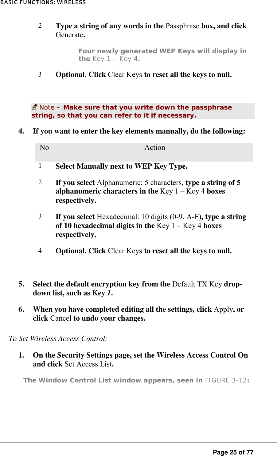 BASIC FUNCTIONS: WIRELESS 2   Type a string of any words in the Passphrase box, and click Generate.  Four newly generated WEP Keys will display in the Key 1 – Key 4.  3  Optional. Click Clear Keys to reset all the keys to null.    Note – Make sure that you write down the passphrase string, so that you can refer to it if necessary.  4.  If you want to enter the key elements manually, do the following:  No.  Action 1  Select Manually next to WEP Key Type.  2  If you select Alphanumeric: 5 characters, type a string of 5 alphanumeric characters in the Key 1 – Key 4 boxes respectively.  3  If you select Hexadecimal: 10 digits (0-9, A-F), type a string of 10 hexadecimal digits in the Key 1 – Key 4 boxes respectively.  4  Optional. Click Clear Keys to reset all the keys to null.   5.  Select the default encryption key from the Default TX Key drop-down list, such as Key 1.  6.  When you have completed editing all the settings, click Apply, or click Cancel to undo your changes.  To Set Wireless Access Control:  1.  On the Security Settings page, set the Wireless Access Control On and click Set Access List.  The Window Control List window appears, seen in FIGURE 3-12:      Page 25 of 77 