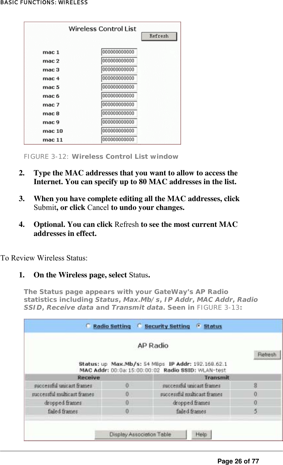 BASIC FUNCTIONS: WIRELESS  FIGURE 3-12: Wireless Control List window 2.  Type the MAC addresses that you want to allow to access the Internet. You can specify up to 80 MAC addresses in the list.  3.  When you have complete editing all the MAC addresses, click Submit, or click Cancel to undo your changes.  4.  Optional. You can click Refresh to see the most current MAC addresses in effect.  To Review Wireless Status:  1.  On the Wireless page, select Status.  The Status page appears with your GateWay’s AP Radio statistics including Status, Max.Mb/s, IP Addr, MAC Addr, Radio SSID, Receive data and Transmit data. Seen in FIGURE 3-13:    Page 26 of 77 