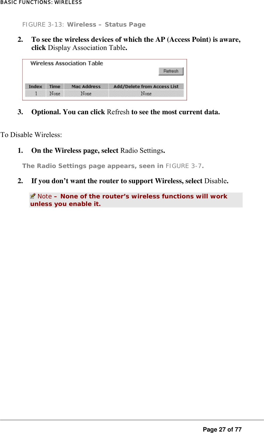 BASIC FUNCTIONS: WIRELESS FIGURE 3-13: Wireless – Status Page 2.  To see the wireless devices of which the AP (Access Point) is aware, click Display Association Table.   3.  Optional. You can click Refresh to see the most current data.  To Disable Wireless:   1.  On the Wireless page, select Radio Settings.  The Radio Settings page appears, seen in FIGURE 3-7. 2.  If you don’t want the router to support Wireless, select Disable.   Note – None of the router’s wireless functions will work unless you enable it.   Page 27 of 77 