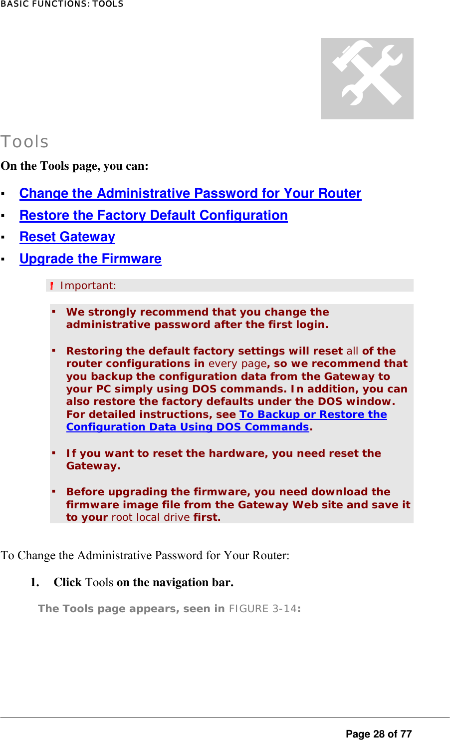 BASIC FUNCTIONS: TOOLS  Page 28 of 77 # Tools On the Tools page, you can:  ▪ Change the Administrative Password for Your Router ▪ Restore the Factory Default Configuration ▪ Reset Gateway ▪ Upgrade the Firmware  Important: ▪ We strongly recommend that you change the administrative password after the first login.  ▪ Restoring the default factory settings will reset all of the router configurations in every page, so we recommend that you backup the configuration data from the Gateway to your PC simply using DOS commands. In addition, you can also restore the factory defaults under the DOS window. For detailed instructions, see To Backup or Restore the Configuration Data Using DOS Commands.  ▪ If you want to reset the hardware, you need reset the Gateway.  ▪ Before upgrading the firmware, you need download the firmware image file from the Gateway Web site and save it to your root local drive first.  To Change the Administrative Password for Your Router:  1. Click Tools on the navigation bar.  The Tools page appears, seen in FIGURE 3-14:  