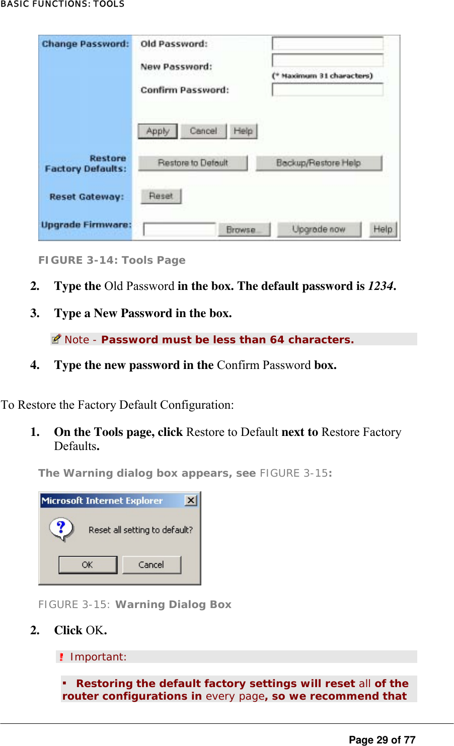 BASIC FUNCTIONS: TOOLS  FIGURE 3-14: Tools Page 2. Type the Old Password in the box. The default password is 1234.  3.  Type a New Password in the box.   Note - Password must be less than 64 characters.  4.  Type the new password in the Confirm Password box.  To Restore the Factory Default Configuration:  1.  On the Tools page, click Restore to Default next to Restore Factory Defaults.  The Warning dialog box appears, see FIGURE 3-15:   FIGURE 3-15: Warning Dialog Box 2. Click OK.   Important:  ▪ Restoring the default factory settings will reset all of the router configurations in every page, so we recommend that  Page 29 of 77 