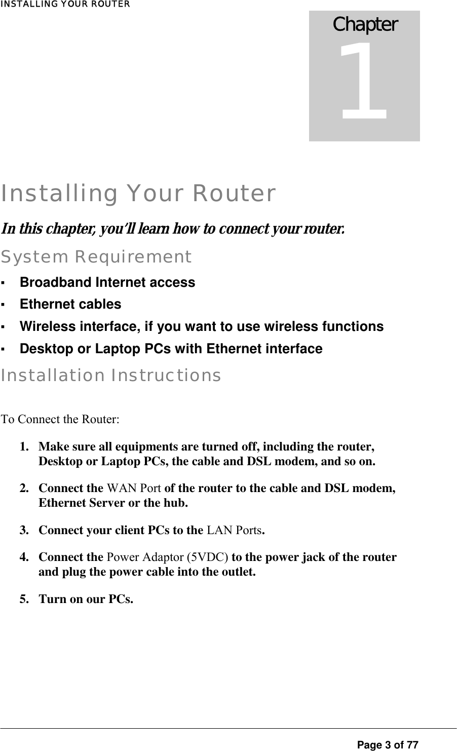 INSTALLING YOUR ROUTER  Chapter 1  Installing Your Router In this chapter  you’ l learn how to connect your rou er.  , l tSystem Requirement ▪ Broadband Internet access ▪ Ethernet cables ▪ Wireless interface, if you want to use wireless functions ▪ Desktop or Laptop PCs with Ethernet interface Installation Instructions To Connect the Router:  1.  Make sure all equipments are turned off, including the router, Desktop or Laptop PCs, the cable and DSL modem, and so on.  2. Connect the WAN Port of the router to the cable and DSL modem, Ethernet Server or the hub.  3.  Connect your client PCs to the LAN Ports.  4. Connect the Power Adaptor (5VDC) to the power jack of the router and plug the power cable into the outlet.  5.  Turn on our PCs.  Page 3 of 77 