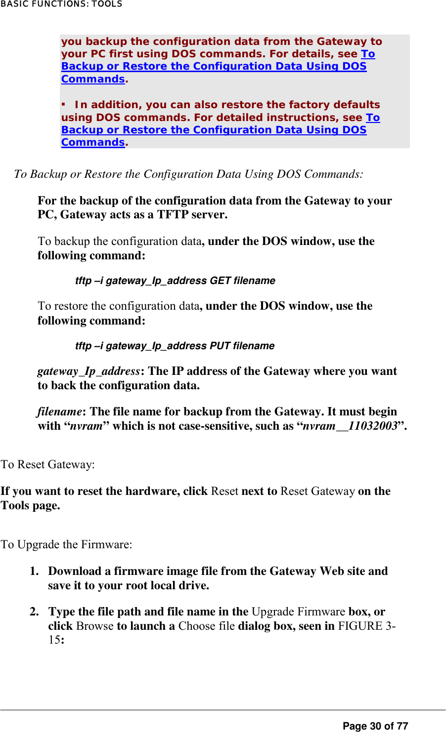 BASIC FUNCTIONS: TOOLS you backup the configuration data from the Gateway to your PC first using DOS commands. For details, see To Backup or Restore the Configuration Data Using DOS Commands.  ▪ In addition, you can also restore the factory defaults using DOS commands. For detailed instructions, see To Backup or Restore the Configuration Data Using DOS Commands.  To Backup or Restore the Configuration Data Using DOS Commands:  For the backup of the configuration data from the Gateway to your PC, Gateway acts as a TFTP server.  To backup the configuration data, under the DOS window, use the following command:  tftp –i gateway_Ip_address GET filename To restore the configuration data, under the DOS window, use the following command:  tftp –i gateway_Ip_address PUT filename gateway_Ip_address: The IP address of the Gateway where you want to back the configuration data.  filename: The file name for backup from the Gateway. It must begin with “nvram” which is not case-sensitive, such as “nvram__11032003”.  To Reset Gateway:  If you want to reset the hardware, click Reset next to Reset Gateway on the Tools page.  To Upgrade the Firmware:  1.  Download a firmware image file from the Gateway Web site and save it to your root local drive.  2.  Type the file path and file name in the Upgrade Firmware box, or click Browse to launch a Choose file dialog box, seen in FIGURE 3-15:   Page 30 of 77 