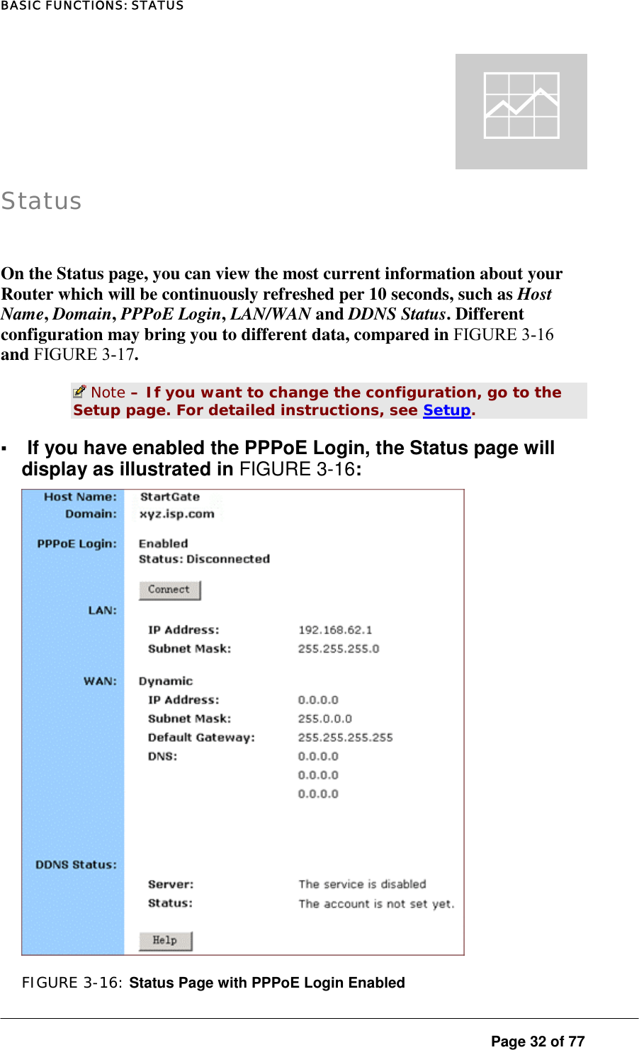 BASIC FUNCTIONS: STATUS  Page 32 of 77 q Status  On the Status page, you can view the most current information about your Router which will be continuously refreshed per 10 seconds, such as Host Name, Domain, PPPoE Login, LAN/WAN and DDNS Status. Different configuration may bring you to different data, compared in FIGURE 3-16 and FIGURE 3-17.   Note – If you want to change the configuration, go to the Setup page. For detailed instructions, see Setup.  ▪ If you have enabled the PPPoE Login, the Status page will display as illustrated in FIGURE 3-16:   FIGURE 3-16: Status Page with PPPoE Login Enabled 