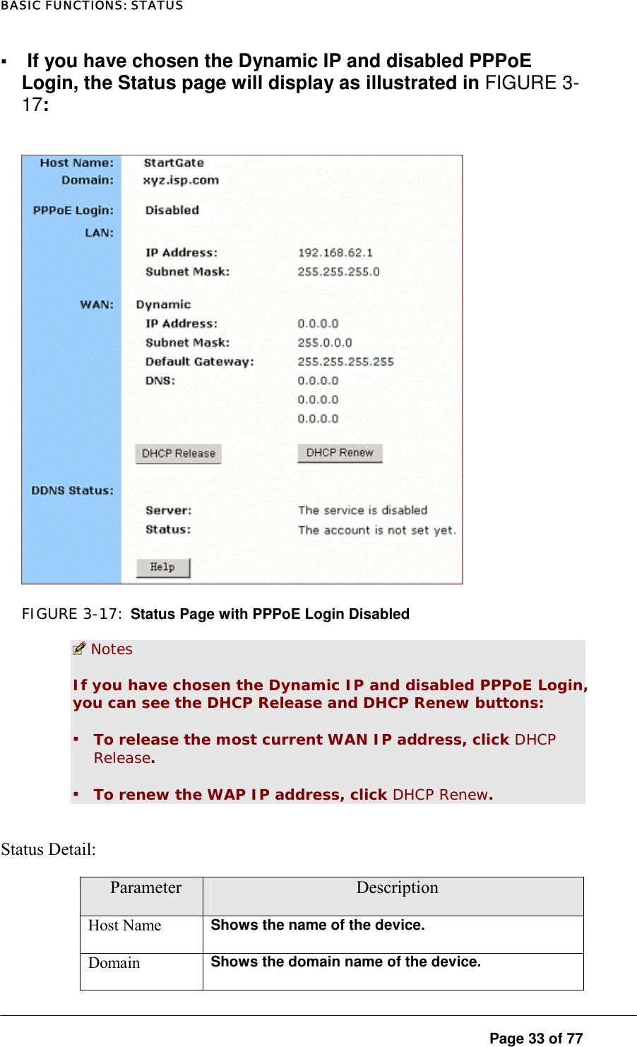 BASIC FUNCTIONS: STATUS ▪ If you have chosen the Dynamic IP and disabled PPPoE Login, the Status page will display as illustrated in FIGURE 3-17:    FIGURE 3-17: Status Page with PPPoE Login Disabled  Notes If you have chosen the Dynamic IP and disabled PPPoE Login, you can see the DHCP Release and DHCP Renew buttons:  ▪ To release the most current WAN IP address, click DHCP Release.  ▪ To renew the WAP IP address, click DHCP Renew.  Status Detail:  Parameter  Description Host Name  Shows the name of the device.  Domain  Shows the domain name of the device.   Page 33 of 77 