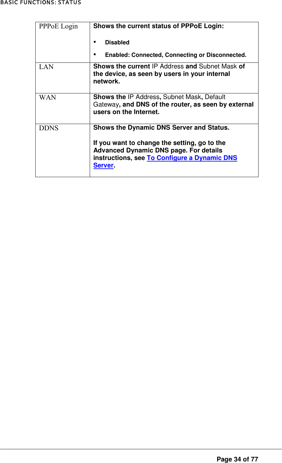 BASIC FUNCTIONS: STATUS PPPoE Login  Shows the current status of PPPoE Login:  ▪ Disabled ▪ Enabled: Connected, Connecting or Disconnected.  LAN  Shows the current IP Address and Subnet Mask of the device, as seen by users in your internal network.  WAN  Shows the IP Address, Subnet Mask, Default Gateway, and DNS of the router, as seen by external users on the Internet.  DDNS  Shows the Dynamic DNS Server and Status.  If you want to change the setting, go to the Advanced Dynamic DNS page. For details instructions, see To Configure a Dynamic DNS Server.   Page 34 of 77 