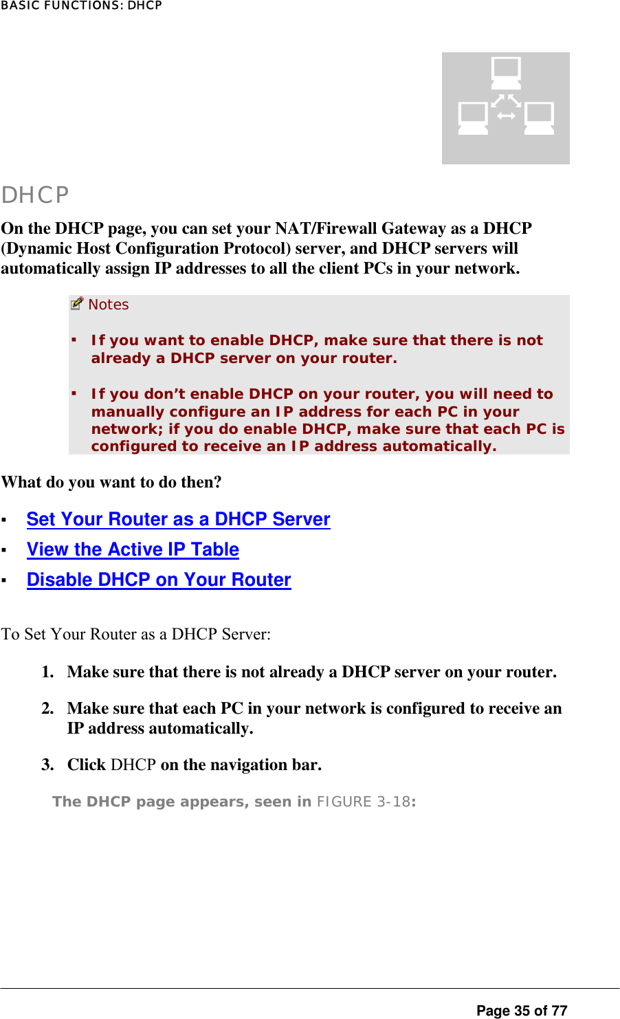 BASIC FUNCTIONS: DHCP  Page 35 of 77 ¤ DHCP On the DHCP page, you can set your NAT/Firewall Gateway as a DHCP (Dynamic Host Configuration Protocol) server, and DHCP servers will automatically assign IP addresses to all the client PCs in your network.   Notes  ▪ If you want to enable DHCP, make sure that there is not already a DHCP server on your router.  ▪ If you don’t enable DHCP on your router, you will need to manually configure an IP address for each PC in your network; if you do enable DHCP, make sure that each PC is configured to receive an IP address automatically.  What do you want to do then?  ▪ Set Your Router as a DHCP Server ▪ View the Active IP Table ▪ Disable DHCP on Your Router To Set Your Router as a DHCP Server:  1.  Make sure that there is not already a DHCP server on your router.  2.  Make sure that each PC in your network is configured to receive an IP address automatically.  3. Click DHCP on the navigation bar.  The DHCP page appears, seen in FIGURE 3-18:  