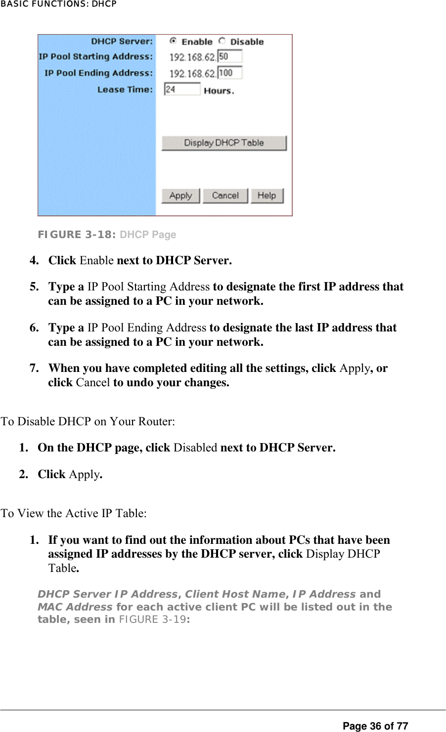 BASIC FUNCTIONS: DHCP  FIGURE 3-18: DHCP Page 4. Click Enable next to DHCP Server.  5. Type a IP Pool Starting Address to designate the first IP address that can be assigned to a PC in your network.  6. Type a IP Pool Ending Address to designate the last IP address that can be assigned to a PC in your network.  7.  When you have completed editing all the settings, click Apply, or click Cancel to undo your changes.  To Disable DHCP on Your Router:  1.  On the DHCP page, click Disabled next to DHCP Server.  2. Click Apply. To View the Active IP Table:  1.  If you want to find out the information about PCs that have been assigned IP addresses by the DHCP server, click Display DHCP Table.  DHCP Server IP Address, Client Host Name, IP Address and MAC Address for each active client PC will be listed out in the table, seen in FIGURE 3-19:   Page 36 of 77 