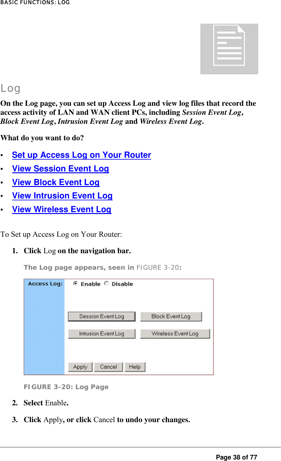 BASIC FUNCTIONS: LOG  Page 38 of 77  Log On the Log page, you can set up Access Log and view log files that record the access activity of LAN and WAN client PCs, including Session Event Log, Block Event Log, Intrusion Event Log and Wireless Event Log.  What do you want to do?  ▪ Set up Access Log on Your Router ▪ View Session Event Log ▪ View Block Event Log ▪ View Intrusion Event Log ▪ View Wireless Event Log To Set up Access Log on Your Router:  1. Click Log on the navigation bar.  The Log page appears, seen in FIGURE 3-20:   FIGURE 3-20: Log Page 2. Select Enable.  3. Click Apply, or click Cancel to undo your changes.   