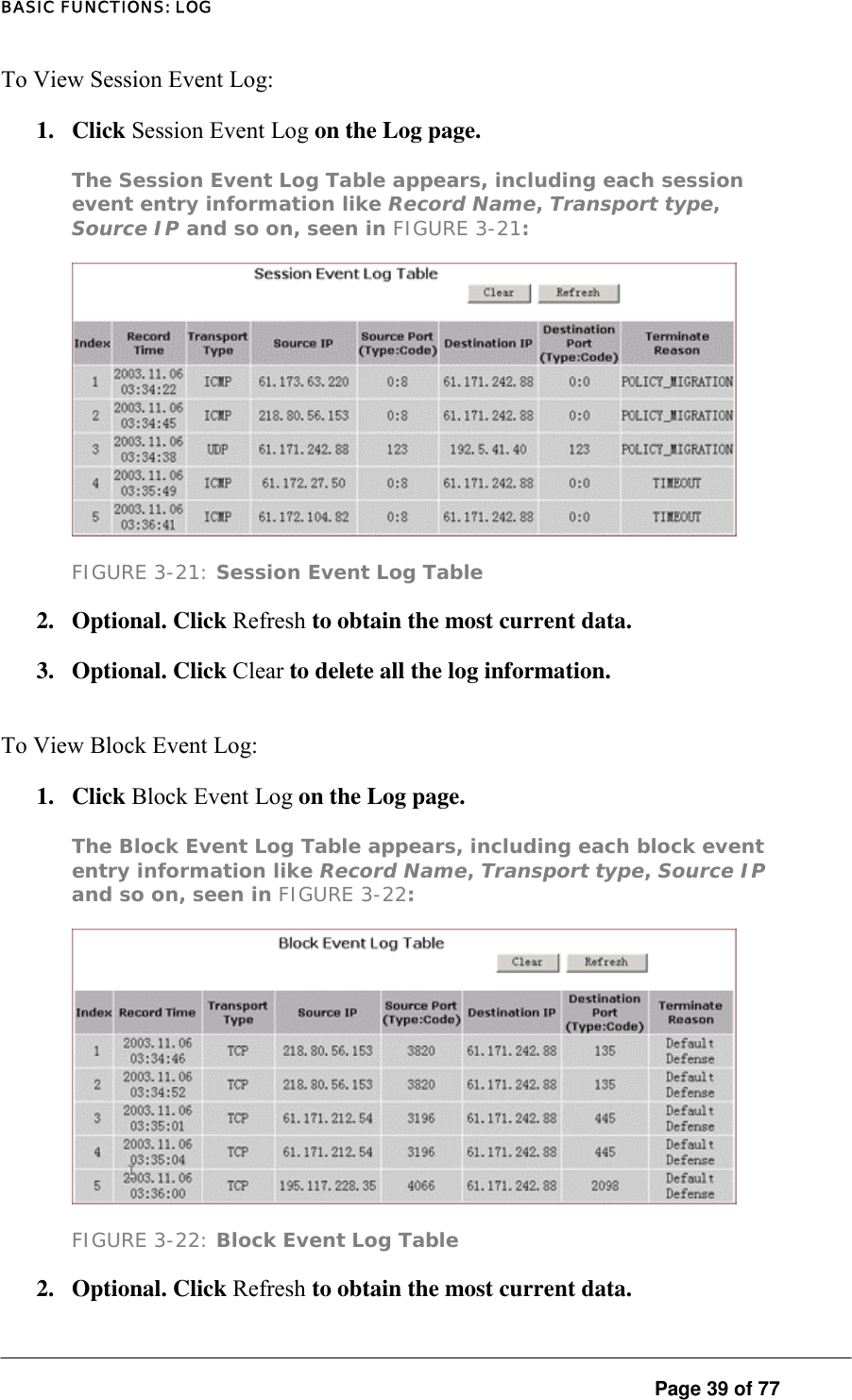 BASIC FUNCTIONS: LOG To View Session Event Log:  1. Click Session Event Log on the Log page.  The Session Event Log Table appears, including each session event entry information like Record Name, Transport type, Source IP and so on, seen in FIGURE 3-21:   FIGURE 3-21: Session Event Log Table 2. Optional. Click Refresh to obtain the most current data.  3. Optional. Click Clear to delete all the log information.  To View Block Event Log:  1. Click Block Event Log on the Log page.  The Block Event Log Table appears, including each block event entry information like Record Name, Transport type, Source IP and so on, seen in FIGURE 3-22:   FIGURE 3-22: Block Event Log Table 2. Optional. Click Refresh to obtain the most current data.   Page 39 of 77 