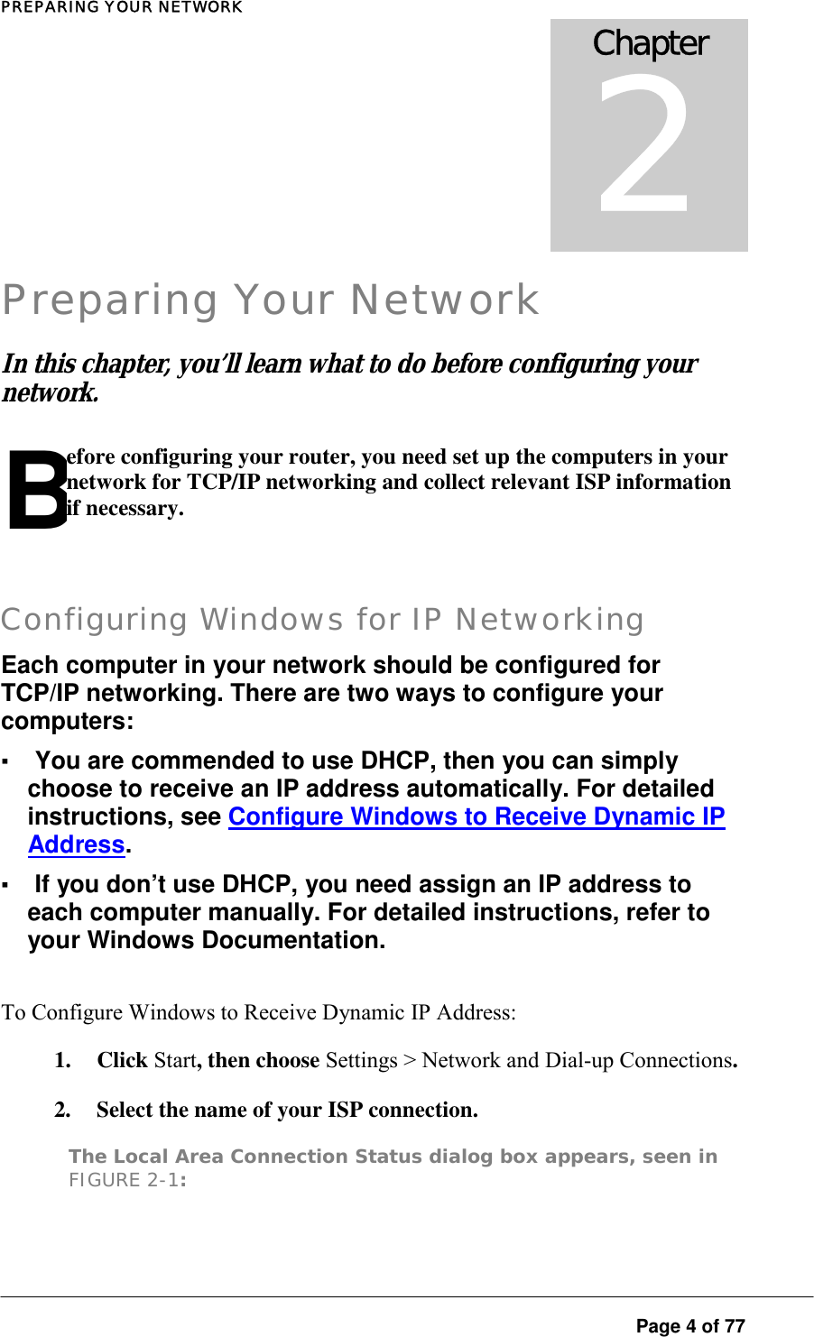 PREPARING YOUR NETWORK  Page 4 of 77 Chapter 2 Preparing Your Network In this chapter  you’ l learn what to do be ore configur ng your network. , l f i Before configuring your router, you need set up the computers in your network for TCP/IP networking and collect relevant ISP information if necessary.   Configuring Windows for IP Networking Each computer in your network should be configured for TCP/IP networking. There are two ways to configure your computers:  ▪ You are commended to use DHCP, then you can simply choose to receive an IP address automatically. For detailed instructions, see Configure Windows to Receive Dynamic IP Address.  ▪ If you don’t use DHCP, you need assign an IP address to each computer manually. For detailed instructions, refer to your Windows Documentation.  To Configure Windows to Receive Dynamic IP Address:  1. Click Start, then choose Settings &gt; Network and Dial-up Connections.  2.  Select the name of your ISP connection.  The Local Area Connection Status dialog box appears, seen in FIGURE 2-1:  