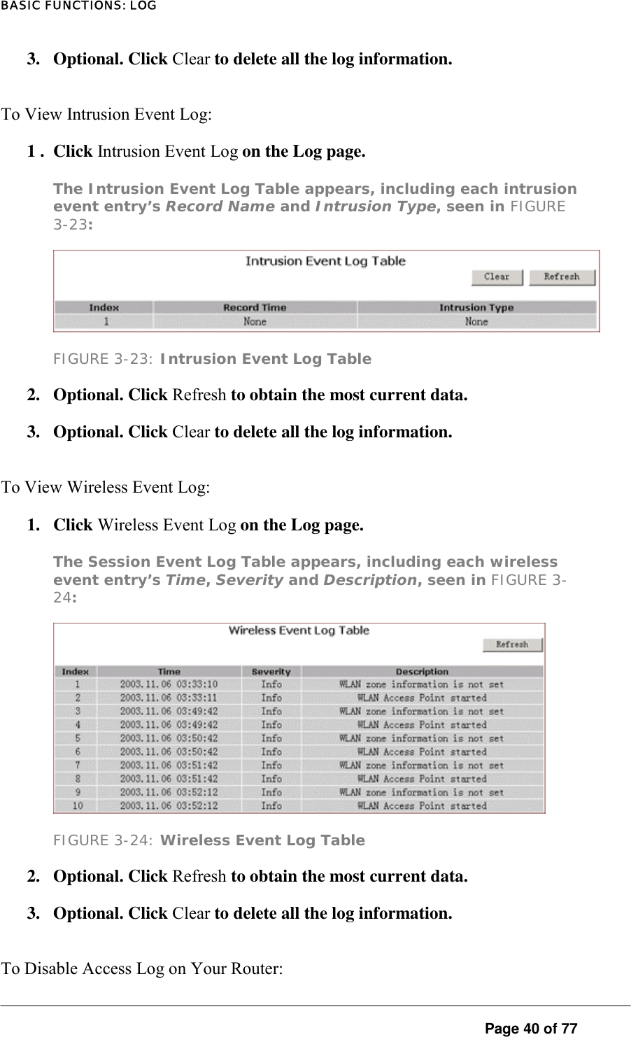 BASIC FUNCTIONS: LOG 3. Optional. Click Clear to delete all the log information.  To View Intrusion Event Log:  1 .  Click Intrusion Event Log on the Log page.  The Intrusion Event Log Table appears, including each intrusion event entry’s Record Name and Intrusion Type, seen in FIGURE 3-23:   FIGURE 3-23: Intrusion Event Log Table 2.   Optional. Click Refresh to obtain the most current data.  3.   Optional. Click Clear to delete all the log information.  To View Wireless Event Log:  1. Click Wireless Event Log on the Log page.  The Session Event Log Table appears, including each wireless event entry’s Time, Severity and Description, seen in FIGURE 3-24:   FIGURE 3-24: Wireless Event Log Table 2. Optional. Click Refresh to obtain the most current data.  3. Optional. Click Clear to delete all the log information. To Disable Access Log on Your Router:   Page 40 of 77 