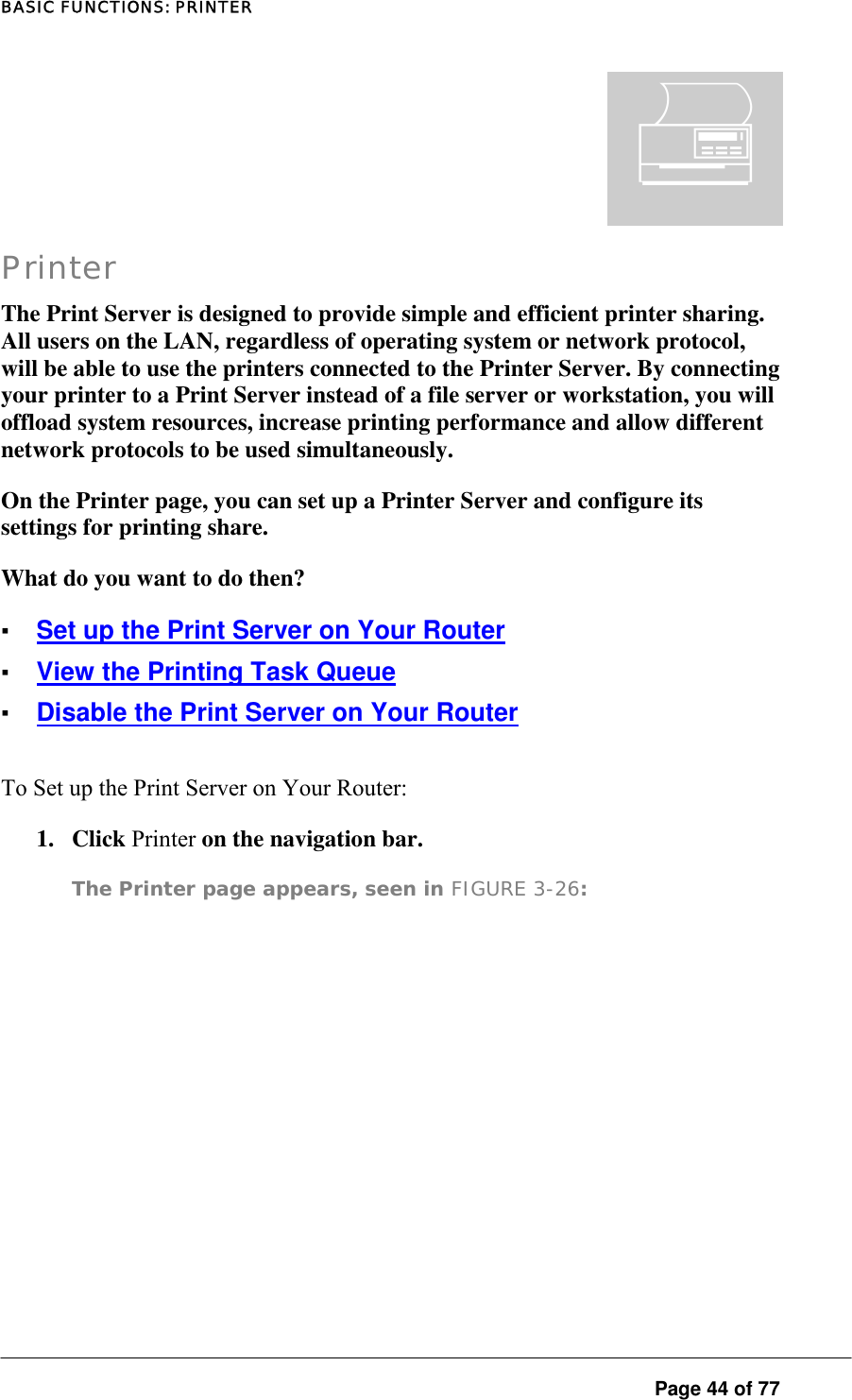 BASIC FUNCTIONS: PRINTER  Page 44 of 77 ¬ Printer The Print Server is designed to provide simple and efficient printer sharing. All users on the LAN, regardless of operating system or network protocol, will be able to use the printers connected to the Printer Server. By connecting your printer to a Print Server instead of a file server or workstation, you will offload system resources, increase printing performance and allow different network protocols to be used simultaneously.  On the Printer page, you can set up a Printer Server and configure its settings for printing share.  What do you want to do then?  ▪ Set up the Print Server on Your Router ▪ View the Printing Task Queue ▪ Disable the Print Server on Your Router To Set up the Print Server on Your Router:  1. Click Printer on the navigation bar.  The Printer page appears, seen in FIGURE 3-26:   