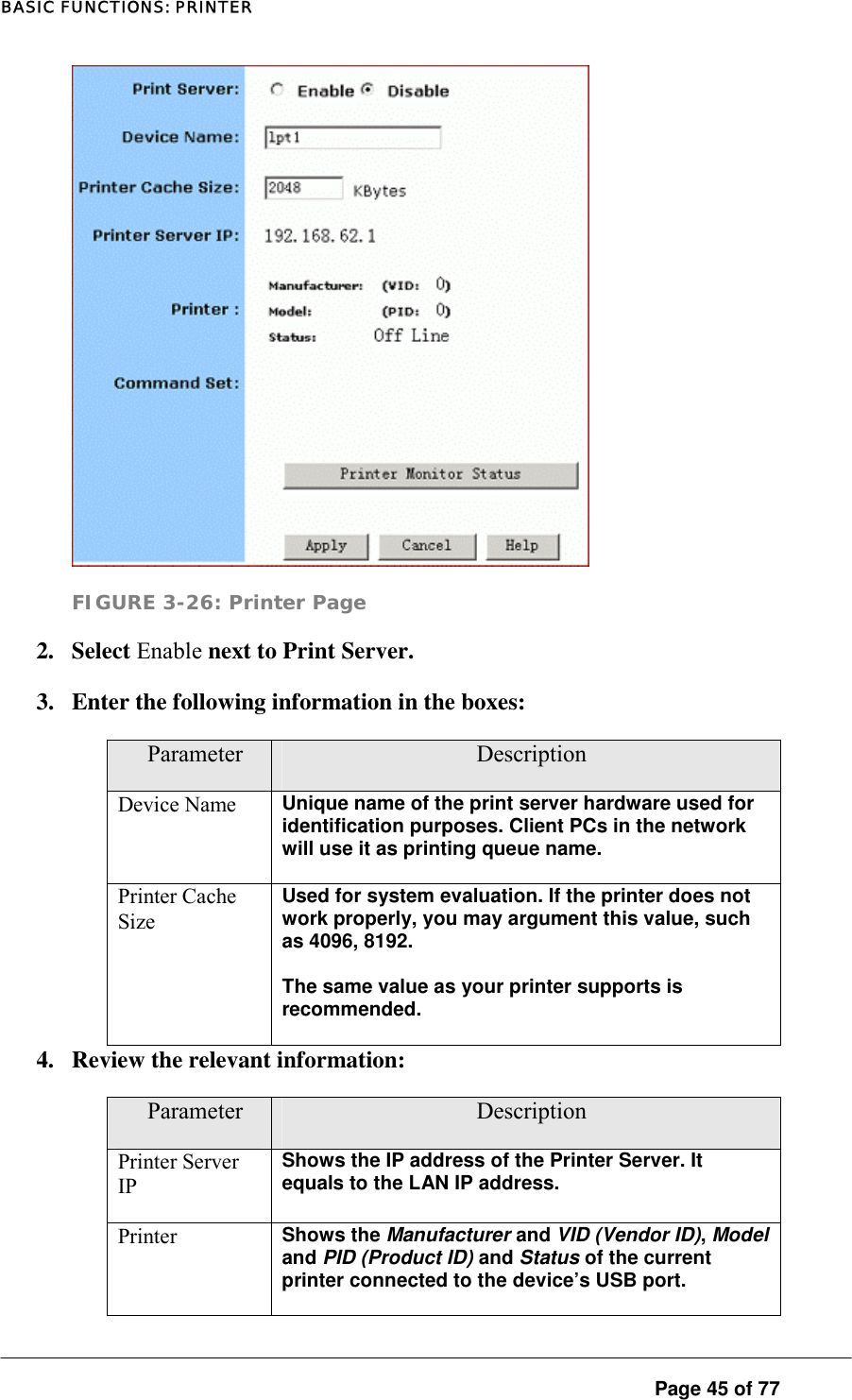 BASIC FUNCTIONS: PRINTER  FIGURE 3-26: Printer Page 2. Select Enable next to Print Server.  3.  Enter the following information in the boxes:  Parameter  Description Device Name  Unique name of the print server hardware used for identification purposes. Client PCs in the network will use it as printing queue name.   Printer Cache Size Used for system evaluation. If the printer does not work properly, you may argument this value, such as 4096, 8192.  The same value as your printer supports is recommended.  4.  Review the relevant information:  Parameter  Description Printer Server IP Shows the IP address of the Printer Server. It equals to the LAN IP address.  Printer  Shows the Manufacturer and VID (Vendor ID), Model and PID (Product ID) and Status of the current printer connected to the device’s USB port.   Page 45 of 77 