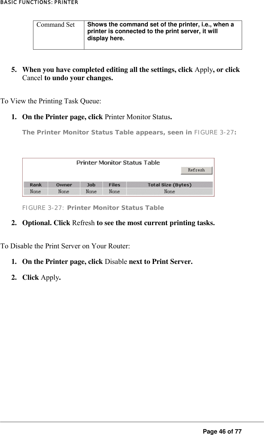 BASIC FUNCTIONS: PRINTER Command Set  Shows the command set of the printer, i.e., when a printer is connected to the print server, it will display here.    5.  When you have completed editing all the settings, click Apply, or click Cancel to undo your changes.  To View the Printing Task Queue:  1.  On the Printer page, click Printer Monitor Status.  The Printer Monitor Status Table appears, seen in FIGURE 3-27:    FIGURE 3-27: Printer Monitor Status Table 2. Optional. Click Refresh to see the most current printing tasks.  To Disable the Print Server on Your Router:  1.  On the Printer page, click Disable next to Print Server.  2. Click Apply.    Page 46 of 77 