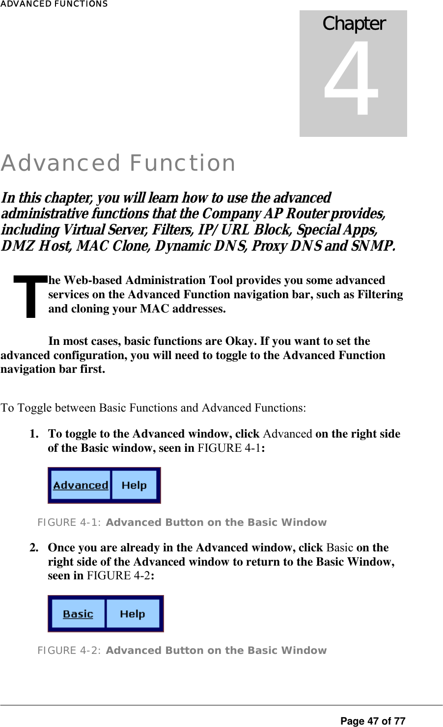 ADVANCED FUNCTIONS  Page 47 of 77 Chapter 4 Advanced Function In this chapter  you will learn how to use the advanced administrative func ions tha  the Company AP Router provides, includ ng Virtual Server, Fil ers, IP/URL Block, Special Apps  DMZ Host, MAC Clone, Dynamic DNS, Proxy DNS and SNMP.  ,t ti t ,The Web-based Administration Tool provides you some advanced services on the Advanced Function navigation bar, such as Filtering and cloning your MAC addresses.  In most cases, basic functions are Okay. If you want to set the advanced configuration, you will need to toggle to the Advanced Function navigation bar first.  To Toggle between Basic Functions and Advanced Functions:  1.  To toggle to the Advanced window, click Advanced on the right side of the Basic window, seen in FIGURE 4-1:   FIGURE 4-1: Advanced Button on the Basic Window 2.  Once you are already in the Advanced window, click Basic on the right side of the Advanced window to return to the Basic Window, seen in FIGURE 4-2:   FIGURE 4-2: Advanced Button on the Basic Window