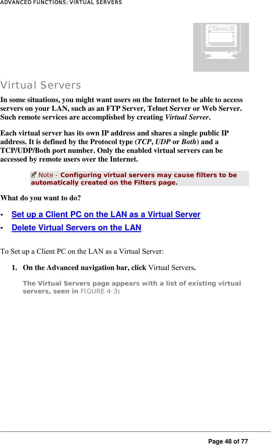 ADVANCED FUNCTIONS: VIRTUAL SERVERS  Page 48 of 77 ¡ Virtual Servers In some situations, you might want users on the Internet to be able to access servers on your LAN, such as an FTP Server, Telnet Server or Web Server. Such remote services are accomplished by creating Virtual Server.  Each virtual server has its own IP address and shares a single public IP address. It is defined by the Protocol type (TCP, UDP or Both) and a TCP/UDP/Both port number. Only the enabled virtual servers can be accessed by remote users over the Internet.   Note - Configuring virtual servers may cause filters to be automatically created on the Filters page.  What do you want to do?  ▪ Set up a Client PC on the LAN as a Virtual Server ▪ Delete Virtual Servers on the LAN To Set up a Client PC on the LAN as a Virtual Server:  1.  On the Advanced navigation bar, click Virtual Servers.  The Virtual Servers page appears with a list of existing virtual servers, seen in FIGURE 4-3:  