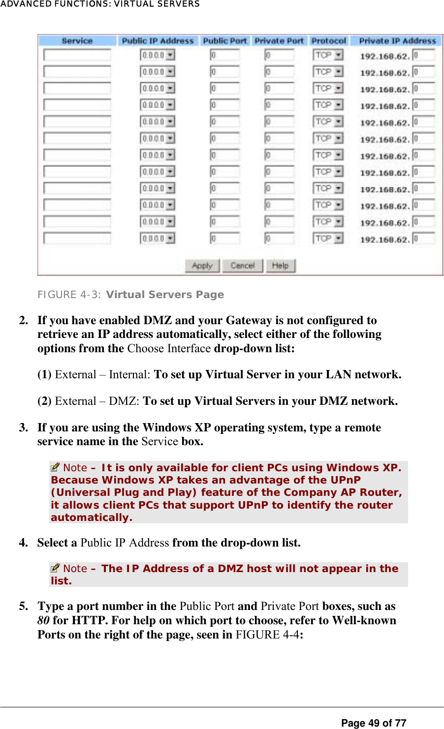 ADVANCED FUNCTIONS: VIRTUAL SERVERS  FIGURE 4-3: Virtual Servers Page 2.  If you have enabled DMZ and your Gateway is not configured to retrieve an IP address automatically, select either of the following options from the Choose Interface drop-down list:  (1) External – Internal: To set up Virtual Server in your LAN network.  (2) External – DMZ: To set up Virtual Servers in your DMZ network.  3.  If you are using the Windows XP operating system, type a remote service name in the Service box.   Note – It is only available for client PCs using Windows XP. Because Windows XP takes an advantage of the UPnP (Universal Plug and Play) feature of the Company AP Router, it allows client PCs that support UPnP to identify the router automatically.  4. Select a Public IP Address from the drop-down list.   Note – The IP Address of a DMZ host will not appear in the list.  5.  Type a port number in the Public Port and Private Port boxes, such as 80 for HTTP. For help on which port to choose, refer to Well-known Ports on the right of the page, seen in FIGURE 4-4:   Page 49 of 77 