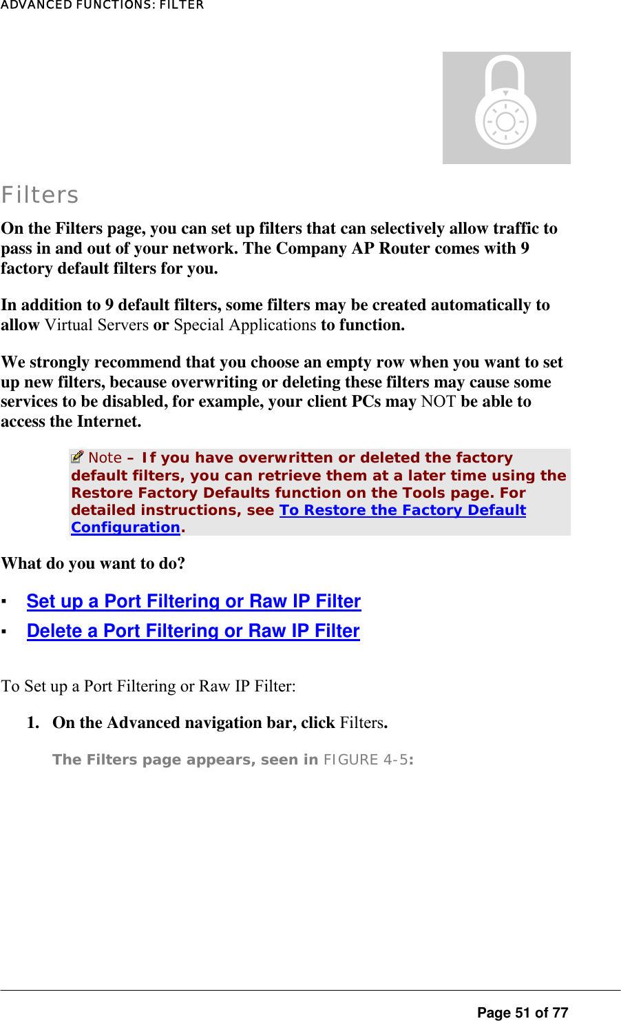 ADVANCED FUNCTIONS: FILTER  Page 51 of 77 ± Filters On the Filters page, you can set up filters that can selectively allow traffic to pass in and out of your network. The Company AP Router comes with 9 factory default filters for you.  In addition to 9 default filters, some filters may be created automatically to allow Virtual Servers or Special Applications to function.  We strongly recommend that you choose an empty row when you want to set up new filters, because overwriting or deleting these filters may cause some services to be disabled, for example, your client PCs may NOT be able to access the Internet.   Note – If you have overwritten or deleted the factory default filters, you can retrieve them at a later time using the Restore Factory Defaults function on the Tools page. For detailed instructions, see To Restore the Factory Default Configuration.  What do you want to do?  ▪ Set up a Port Filtering or Raw IP Filter ▪ Delete a Port Filtering or Raw IP Filter To Set up a Port Filtering or Raw IP Filter:  1.  On the Advanced navigation bar, click Filters.  The Filters page appears, seen in FIGURE 4-5:  