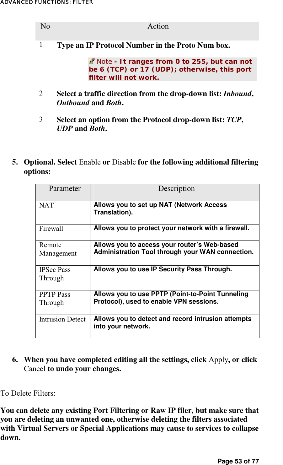 ADVANCED FUNCTIONS: FILTER No.  Action 1  Type an IP Protocol Number in the Proto Num box.   Note - It ranges from 0 to 255, but can not be 6 (TCP) or 17 (UDP); otherwise, this port filter will not work.  2  Select a traffic direction from the drop-down list: Inbound, Outbound and Both.  3  Select an option from the Protocol drop-down list: TCP, UDP and Both.   5. Optional. Select Enable or Disable for the following additional filtering options:  Parameter  Description NAT  Allows you to set up NAT (Network Access Translation).  Firewall  Allows you to protect your network with a firewall.  Remote Management Allows you to access your router’s Web-based Administration Tool through your WAN connection. IPSec Pass Through Allows you to use IP Security Pass Through.  PPTP Pass Through Allows you to use PPTP (Point-to-Point Tunneling Protocol), used to enable VPN sessions.  Intrusion Detect  Allows you to detect and record intrusion attempts into your network.   6.  When you have completed editing all the settings, click Apply, or click Cancel to undo your changes.  To Delete Filters:  You can delete any existing Port Filtering or Raw IP filer, but make sure that you are deleting an unwanted one, otherwise deleting the filters associated with Virtual Servers or Special Applications may cause to services to collapse down.   Page 53 of 77 