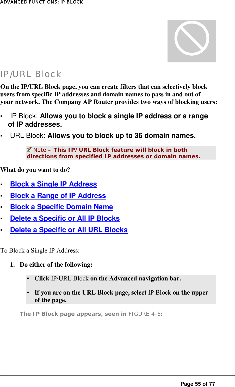 ADVANCED FUNCTIONS: IP BLOCK  Page 55 of 77 [ IP/URL Block On the IP/URL Block page, you can create filters that can selectively block users from specific IP addresses and domain names to pass in and out of your network. The Company AP Router provides two ways of blocking users:  ▪ IP Block: Allows you to block a single IP address or a range of IP addresses.  ▪ URL Block: Allows you to block up to 36 domain names.   Note – This IP/URL Block feature will block in both directions from specified IP addresses or domain names.  What do you want to do?  ▪ Block a Single IP Address ▪ Block a Range of IP Address ▪ Block a Specific Domain Name ▪ Delete a Specific or All IP Blocks ▪ Delete a Specific or All URL Blocks To Block a Single IP Address:  1.  Do either of the following:  ▪ Click IP/URL Block on the Advanced navigation bar.  ▪ If you are on the URL Block page, select IP Block on the upper of the page.  The IP Block page appears, seen in FIGURE 4-6:  