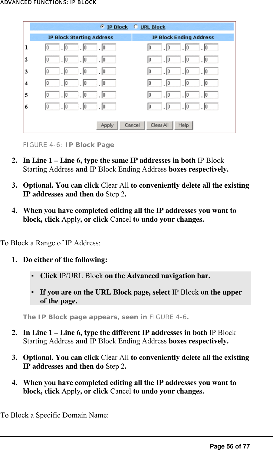 ADVANCED FUNCTIONS: IP BLOCK  FIGURE 4-6: IP Block Page 2.  In Line 1 – Line 6, type the same IP addresses in both IP Block Starting Address and IP Block Ending Address boxes respectively.  3.  Optional. You can click Clear All to conveniently delete all the existing IP addresses and then do Step 2.  4.  When you have completed editing all the IP addresses you want to block, click Apply, or click Cancel to undo your changes.  To Block a Range of IP Address:  1.  Do either of the following:  ▪ Click IP/URL Block on the Advanced navigation bar.  ▪ If you are on the URL Block page, select IP Block on the upper of the page.  The IP Block page appears, seen in FIGURE 4-6.  2.  In Line 1 – Line 6, type the different IP addresses in both IP Block Starting Address and IP Block Ending Address boxes respectively.  3.  Optional. You can click Clear All to conveniently delete all the existing IP addresses and then do Step 2.  4.  When you have completed editing all the IP addresses you want to block, click Apply, or click Cancel to undo your changes. To Block a Specific Domain Name:   Page 56 of 77 