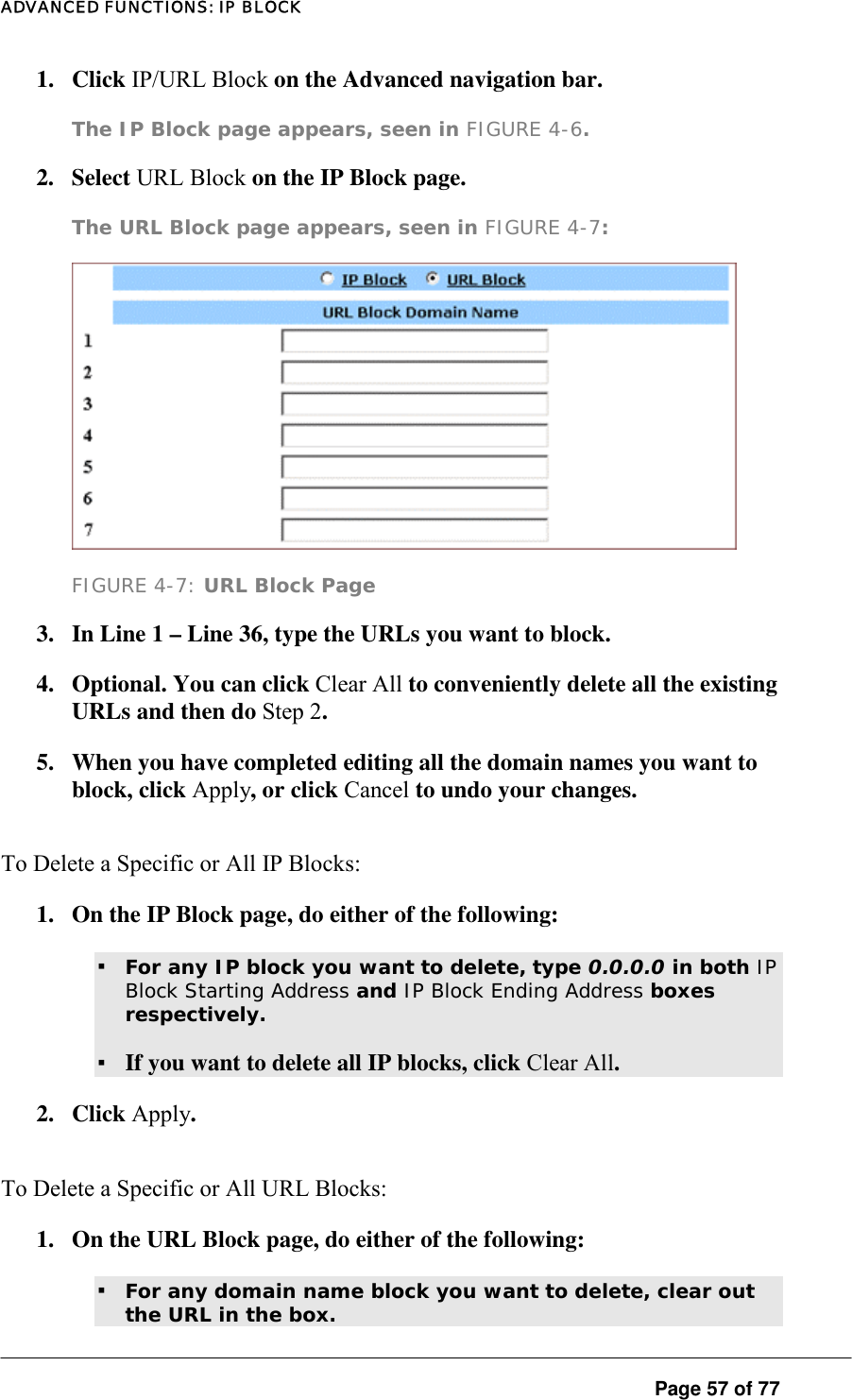 ADVANCED FUNCTIONS: IP BLOCK 1. Click IP/URL Block on the Advanced navigation bar.  The IP Block page appears, seen in FIGURE 4-6.   2. Select URL Block on the IP Block page.  The URL Block page appears, seen in FIGURE 4-7:    FIGURE 4-7: URL Block Page 3.  In Line 1 – Line 36, type the URLs you want to block.  4.  Optional. You can click Clear All to conveniently delete all the existing URLs and then do Step 2.  5.  When you have completed editing all the domain names you want to block, click Apply, or click Cancel to undo your changes. To Delete a Specific or All IP Blocks:  1.  On the IP Block page, do either of the following:  ▪ For any IP block you want to delete, type 0.0.0.0 in both IP Block Starting Address and IP Block Ending Address boxes respectively.   ▪ If you want to delete all IP blocks, click Clear All.  2. Click Apply.  To Delete a Specific or All URL Blocks:  1.  On the URL Block page, do either of the following:  ▪ For any domain name block you want to delete, clear out the URL in the box.    Page 57 of 77 