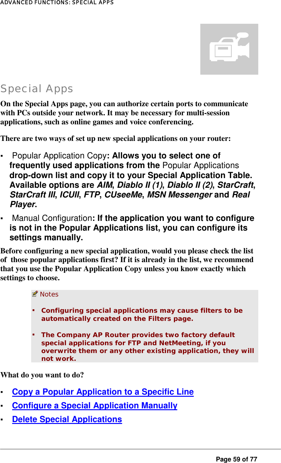 ADVANCED FUNCTIONS: SPECIAL APPS  Page 59 of 77  Special Apps On the Special Apps page, you can authorize certain ports to communicate with PCs outside your network. It may be necessary for multi-session applications, such as online games and voice conferencing.  There are two ways of set up new special applications on your router:  ▪ Popular Application Copy: Allows you to select one of frequently used applications from the Popular Applications drop-down list and copy it to your Special Application Table. Available options are AIM, Diablo II (1), Diablo II (2), StarCraft, StarCraft III, ICUII, FTP, CUseeMe, MSN Messenger and Real Player. ▪ Manual Configuration: If the application you want to configure is not in the Popular Applications list, you can configure its settings manually.  Before configuring a new special application, would you please check the list of  those popular applications first? If it is already in the list, we recommend that you use the Popular Application Copy unless you know exactly which settings to choose.   Notes  ▪ Configuring special applications may cause filters to be automatically created on the Filters page.  ▪ The Company AP Router provides two factory default special applications for FTP and NetMeeting, if you overwrite them or any other existing application, they will not work.  What do you want to do?  ▪ Copy a Popular Application to a Specific Line ▪ Configure a Special Application Manually ▪ Delete Special Applications 