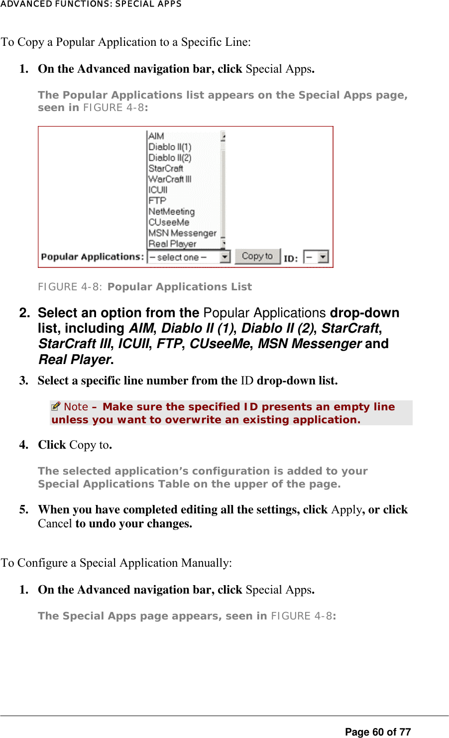 ADVANCED FUNCTIONS: SPECIAL APPS To Copy a Popular Application to a Specific Line:  1.  On the Advanced navigation bar, click Special Apps.  The Popular Applications list appears on the Special Apps page, seen in FIGURE 4-8:   FIGURE 4-8: Popular Applications List 2.  Select an option from the Popular Applications drop-down list, including AIM, Diablo II (1), Diablo II (2), StarCraft, StarCraft III, ICUII, FTP, CUseeMe, MSN Messenger and Real Player.  3.  Select a specific line number from the ID drop-down list.   Note – Make sure the specified ID presents an empty line unless you want to overwrite an existing application.  4. Click Copy to.  The selected application’s configuration is added to your Special Applications Table on the upper of the page.  5.  When you have completed editing all the settings, click Apply, or click Cancel to undo your changes.  To Configure a Special Application Manually:  1.  On the Advanced navigation bar, click Special Apps.  The Special Apps page appears, seen in FIGURE 4-8:   Page 60 of 77 