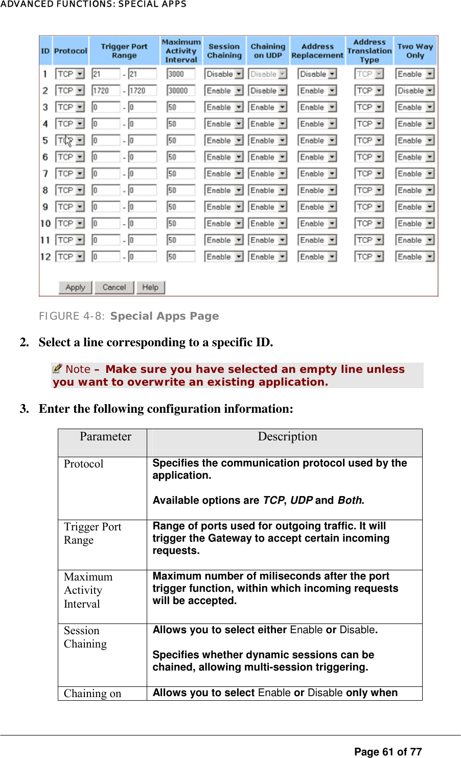 ADVANCED FUNCTIONS: SPECIAL APPS  FIGURE 4-8: Special Apps Page 2.  Select a line corresponding to a specific ID.   Note – Make sure you have selected an empty line unless you want to overwrite an existing application.  3.  Enter the following configuration information:  Parameter  Description Protocol  Specifies the communication protocol used by the application.  Available options are TCP, UDP and Both.  Trigger Port Range Range of ports used for outgoing traffic. It will trigger the Gateway to accept certain incoming requests.  Maximum Activity Interval Maximum number of miliseconds after the port trigger function, within which incoming requests will be accepted.   Session Chaining Allows you to select either Enable or Disable.  Specifies whether dynamic sessions can be chained, allowing multi-session triggering.  Chaining on  Allows you to select Enable or Disable only when  Page 61 of 77 