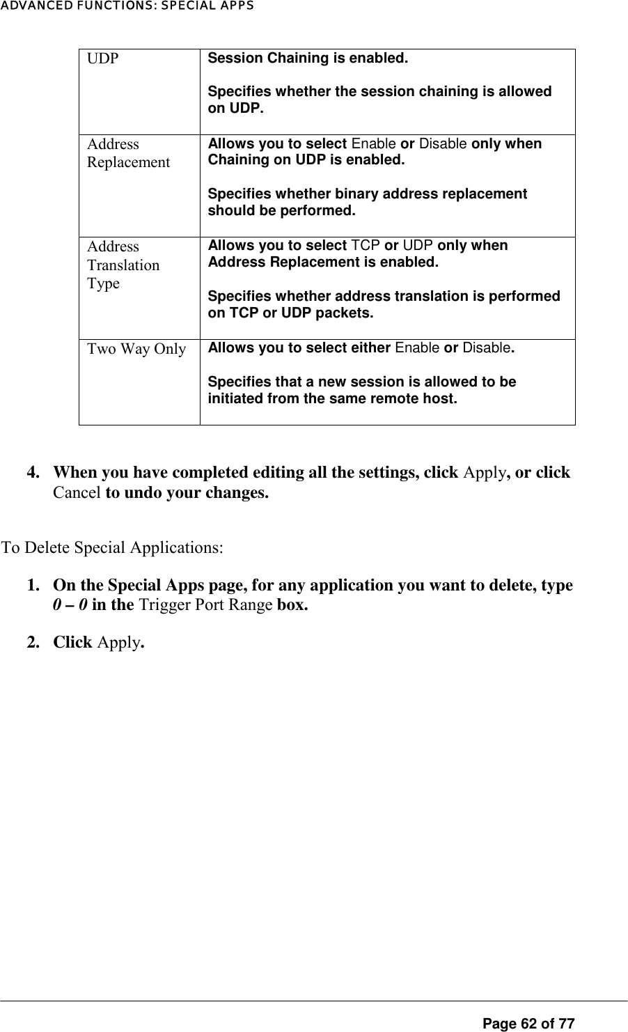 ADVANCED FUNCTIONS: SPECIAL APPS UDP  Session Chaining is enabled.  Specifies whether the session chaining is allowed on UDP.  Address Replacement Allows you to select Enable or Disable only when Chaining on UDP is enabled.  Specifies whether binary address replacement should be performed.  Address Translation Type Allows you to select TCP or UDP only when Address Replacement is enabled. Specifies whether address translation is performed on TCP or UDP packets.  Two Way Only  Allows you to select either Enable or Disable.  Specifies that a new session is allowed to be initiated from the same remote host.   4.  When you have completed editing all the settings, click Apply, or click Cancel to undo your changes.  To Delete Special Applications:  1.  On the Special Apps page, for any application you want to delete, type 0 – 0 in the Trigger Port Range box.  2. Click Apply.  Page 62 of 77 