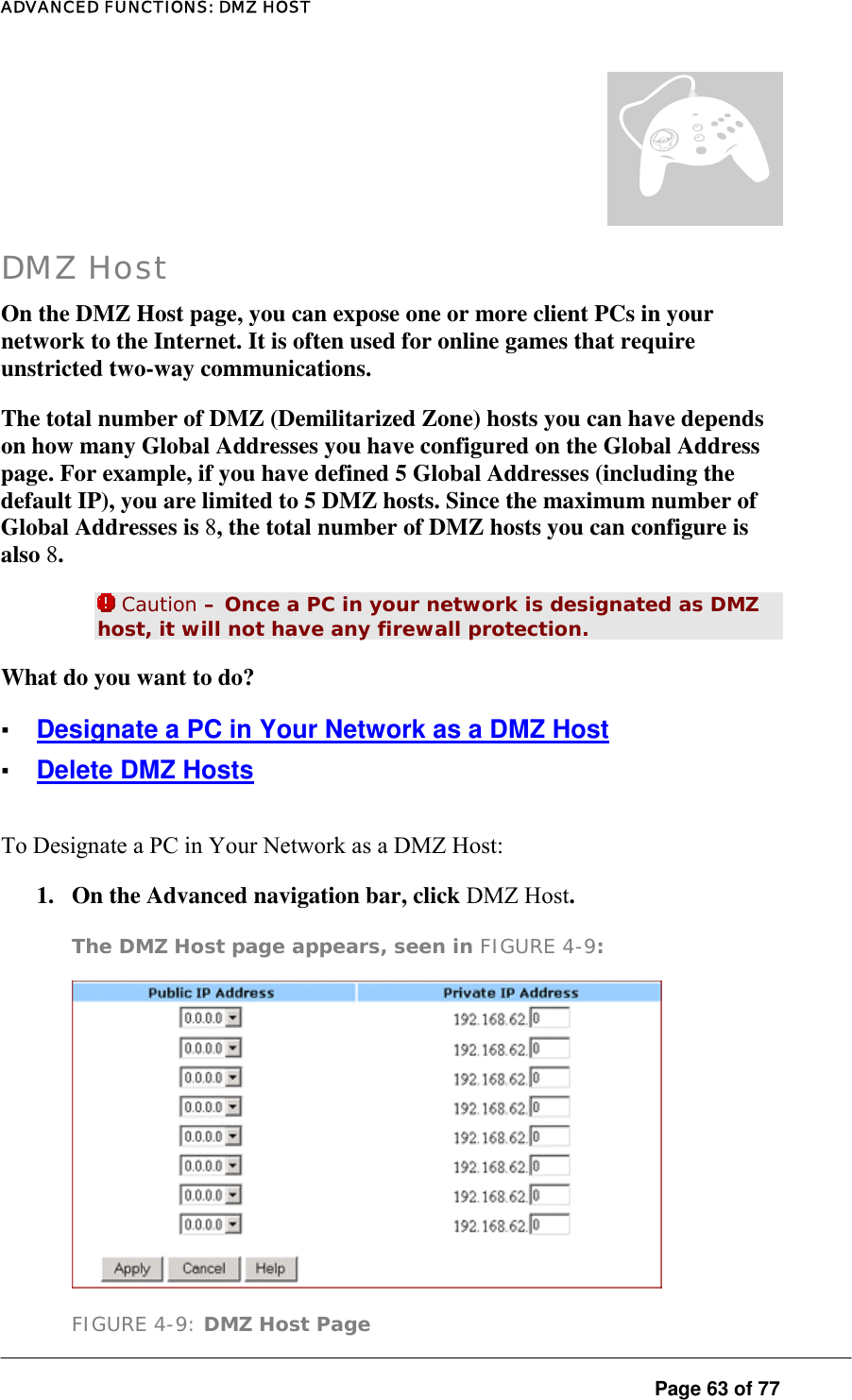 ADVANCED FUNCTIONS: DMZ HOST  Page 63 of 77 ¦ DMZ Host On the DMZ Host page, you can expose one or more client PCs in your network to the Internet. It is often used for online games that require unstricted two-way communications.  The total number of DMZ (Demilitarized Zone) hosts you can have depends on how many Global Addresses you have configured on the Global Address page. For example, if you have defined 5 Global Addresses (including the default IP), you are limited to 5 DMZ hosts. Since the maximum number of Global Addresses is 8, the total number of DMZ hosts you can configure is also 8.   Caution – Once a PC in your network is designated as DMZ host, it will not have any firewall protection.  What do you want to do?  ▪ Designate a PC in Your Network as a DMZ Host ▪ Delete DMZ Hosts To Designate a PC in Your Network as a DMZ Host:  1.  On the Advanced navigation bar, click DMZ Host.  The DMZ Host page appears, seen in FIGURE 4-9:   FIGURE 4-9: DMZ Host Page 