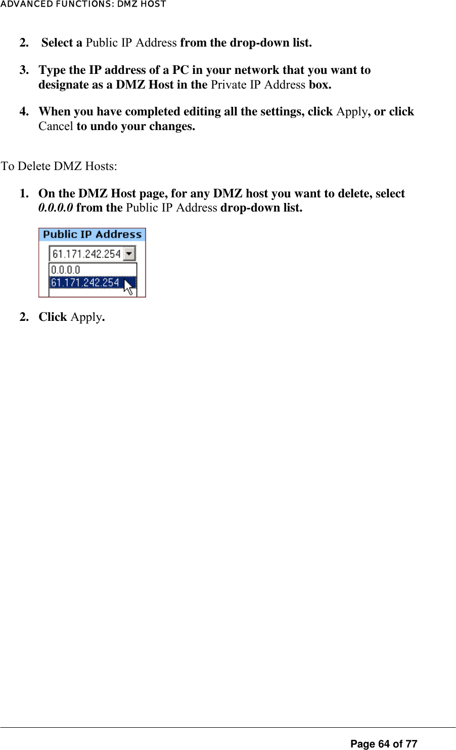 ADVANCED FUNCTIONS: DMZ HOST 2.   Select a Public IP Address from the drop-down list.  3.  Type the IP address of a PC in your network that you want to designate as a DMZ Host in the Private IP Address box.  4.  When you have completed editing all the settings, click Apply, or click Cancel to undo your changes.  To Delete DMZ Hosts:  1.  On the DMZ Host page, for any DMZ host you want to delete, select 0.0.0.0 from the Public IP Address drop-down list.    2. Click Apply.  Page 64 of 77 