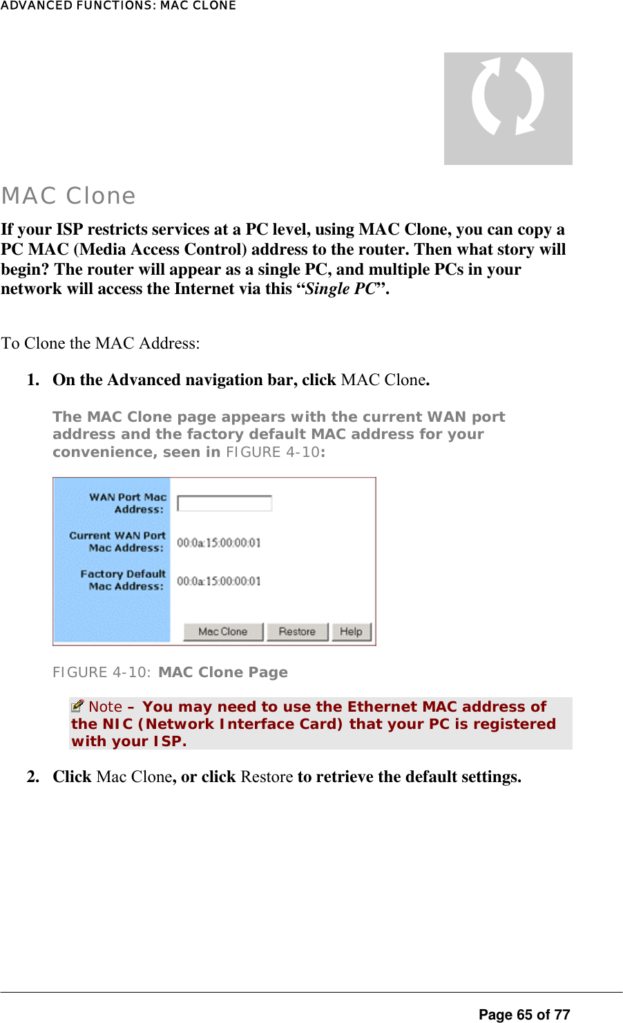 ADVANCED FUNCTIONS: MAC CLONE  Page 65 of 77 T MAC Clone If your ISP restricts services at a PC level, using MAC Clone, you can copy a PC MAC (Media Access Control) address to the router. Then what story will begin? The router will appear as a single PC, and multiple PCs in your network will access the Internet via this “Single PC”.  To Clone the MAC Address:  1.  On the Advanced navigation bar, click MAC Clone.  The MAC Clone page appears with the current WAN port address and the factory default MAC address for your convenience, seen in FIGURE 4-10:   FIGURE 4-10: MAC Clone Page  Note – You may need to use the Ethernet MAC address of the NIC (Network Interface Card) that your PC is registered with your ISP.  2. Click Mac Clone, or click Restore to retrieve the default settings. 