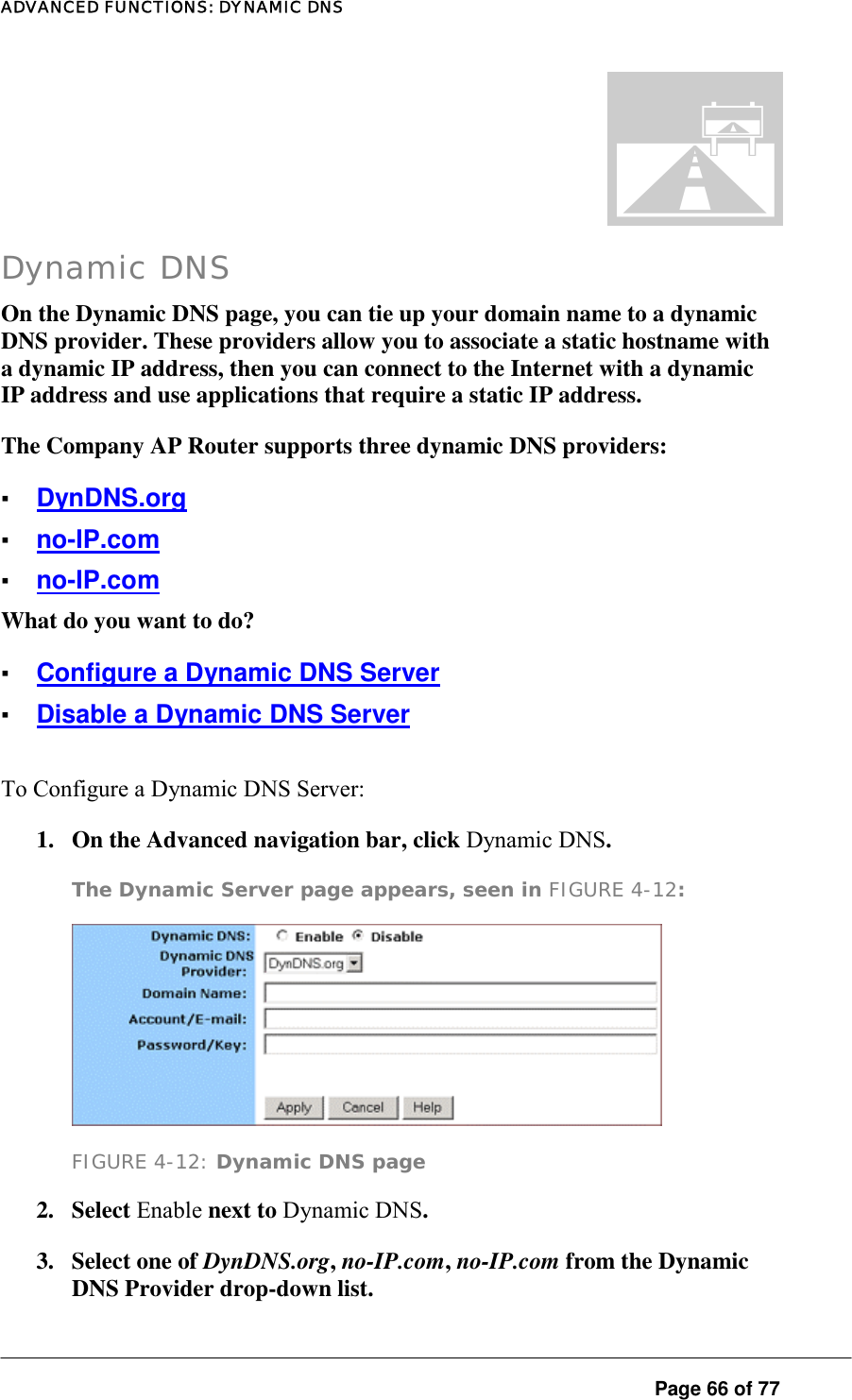 ADVANCED FUNCTIONS: DYNAMIC DNS  Page 66 of 77 . Dynamic DNS On the Dynamic DNS page, you can tie up your domain name to a dynamic DNS provider. These providers allow you to associate a static hostname with a dynamic IP address, then you can connect to the Internet with a dynamic IP address and use applications that require a static IP address.  The Company AP Router supports three dynamic DNS providers:  ▪ DynDNS.org ▪ no-IP.com ▪ no-IP.com What do you want to do?  ▪ Configure a Dynamic DNS Server ▪ Disable a Dynamic DNS Server To Configure a Dynamic DNS Server:  1.  On the Advanced navigation bar, click Dynamic DNS.  The Dynamic Server page appears, seen in FIGURE 4-12:   FIGURE 4-12: Dynamic DNS page 2. Select Enable next to Dynamic DNS.  3.  Select one of DynDNS.org, no-IP.com, no-IP.com from the Dynamic DNS Provider drop-down list.  