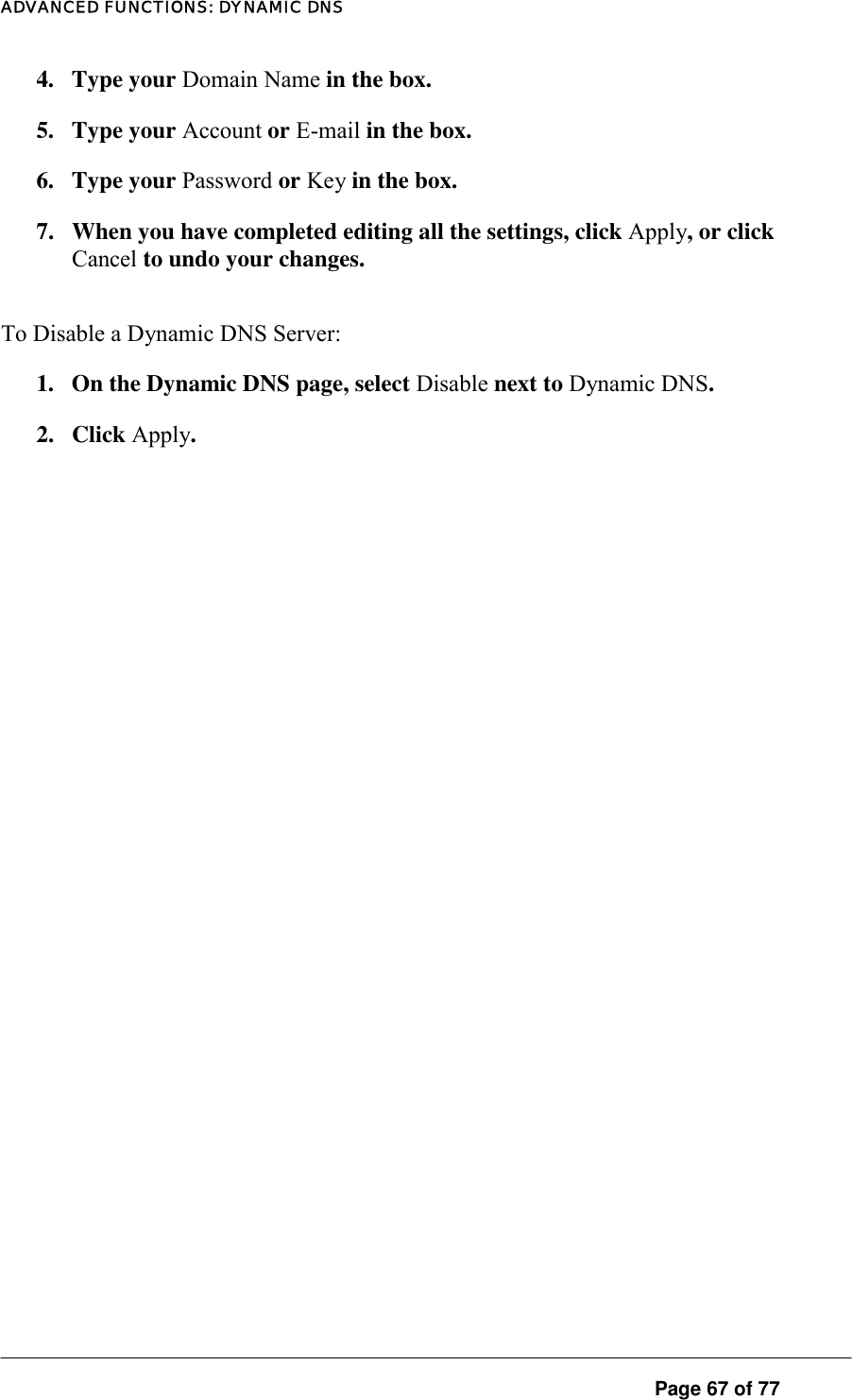 ADVANCED FUNCTIONS: DYNAMIC DNS 4. Type your Domain Name in the box.  5. Type your Account or E-mail in the box. 6. Type your Password or Key in the box. 7.  When you have completed editing all the settings, click Apply, or click Cancel to undo your changes.  To Disable a Dynamic DNS Server:  1.  On the Dynamic DNS page, select Disable next to Dynamic DNS.  2. Click Apply.  Page 67 of 77 