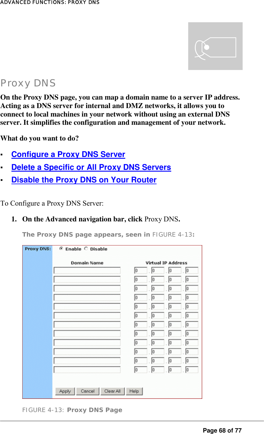 ADVANCED FUNCTIONS: PROXY DNS  Page 68 of 77 t Proxy DNS On the Proxy DNS page, you can map a domain name to a server IP address. Acting as a DNS server for internal and DMZ networks, it allows you to connect to local machines in your network without using an external DNS server. It simplifies the configuration and management of your network.  What do you want to do?  ▪ Configure a Proxy DNS Server ▪ Delete a Specific or All Proxy DNS Servers ▪ Disable the Proxy DNS on Your Router To Configure a Proxy DNS Server:  1.  On the Advanced navigation bar, click Proxy DNS.  The Proxy DNS page appears, seen in FIGURE 4-13:   FIGURE 4-13: Proxy DNS Page 