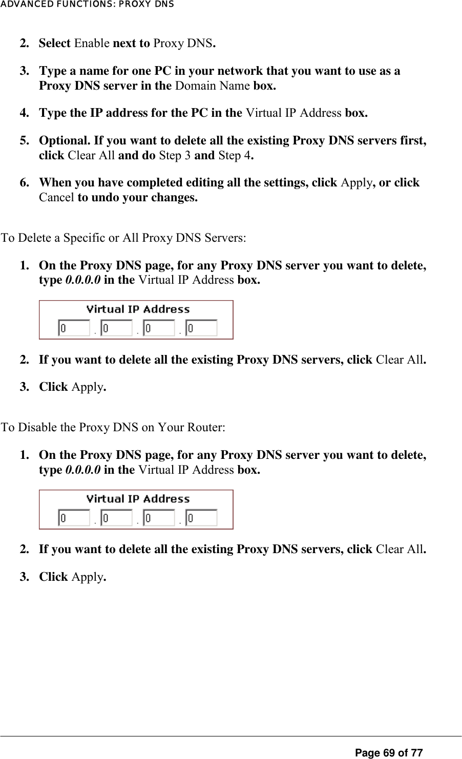 ADVANCED FUNCTIONS: PROXY DNS 2. Select Enable next to Proxy DNS.  3.  Type a name for one PC in your network that you want to use as a Proxy DNS server in the Domain Name box.  4.  Type the IP address for the PC in the Virtual IP Address box.   5.  Optional. If you want to delete all the existing Proxy DNS servers first, click Clear All and do Step 3 and Step 4.  6.  When you have completed editing all the settings, click Apply, or click Cancel to undo your changes.  To Delete a Specific or All Proxy DNS Servers:  1.  On the Proxy DNS page, for any Proxy DNS server you want to delete, type 0.0.0.0 in the Virtual IP Address box.   2.  If you want to delete all the existing Proxy DNS servers, click Clear All.  3. Click Apply.  To Disable the Proxy DNS on Your Router:  1.  On the Proxy DNS page, for any Proxy DNS server you want to delete, type 0.0.0.0 in the Virtual IP Address box.   2.  If you want to delete all the existing Proxy DNS servers, click Clear All.  3. Click Apply.   Page 69 of 77 