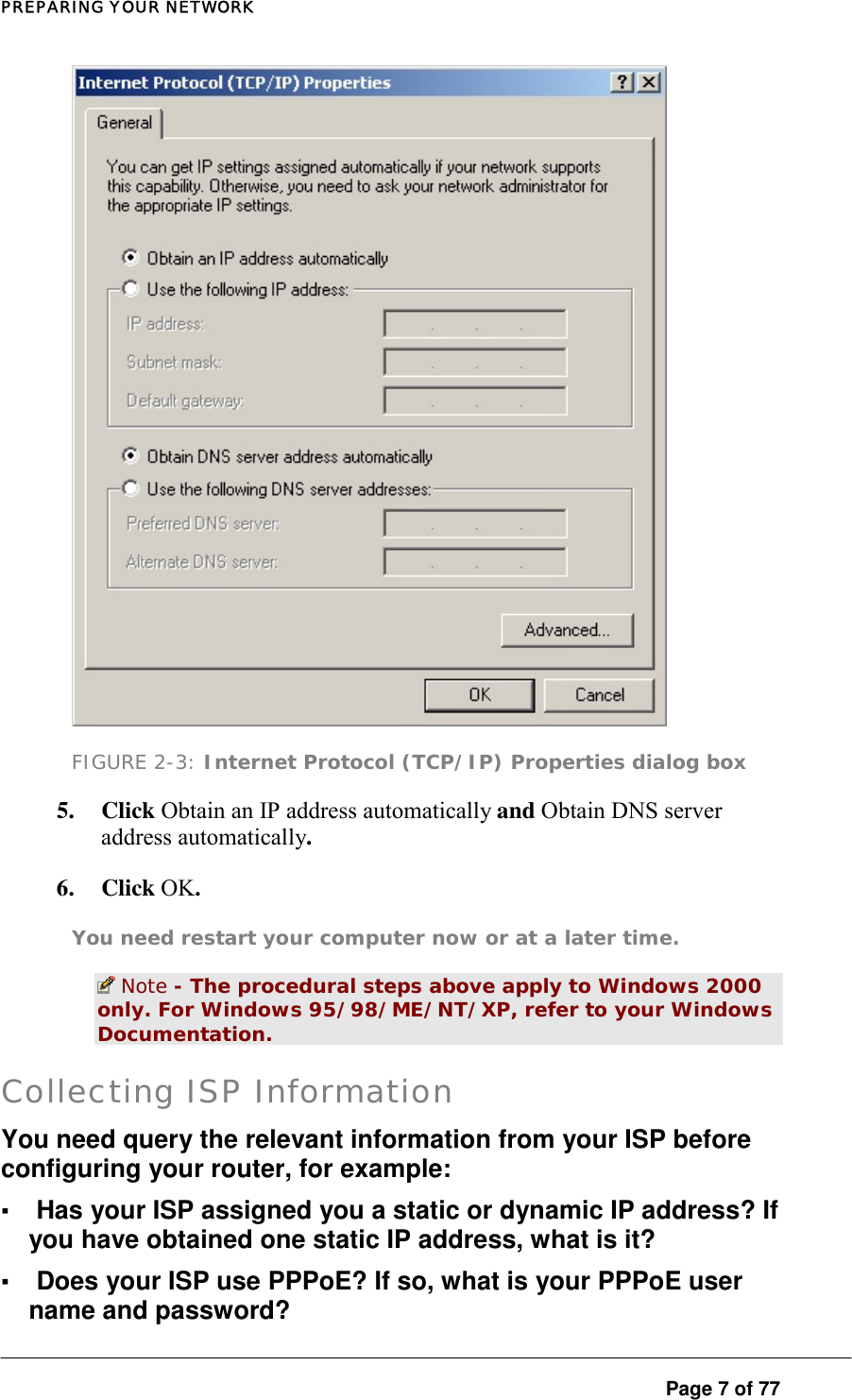 PREPARING YOUR NETWORK  FIGURE 2-3: Internet Protocol (TCP/IP) Properties dialog box 5. Click Obtain an IP address automatically and Obtain DNS server address automatically.  6. Click OK.  You need restart your computer now or at a later time.   Note - The procedural steps above apply to Windows 2000 only. For Windows 95/98/ME/NT/XP, refer to your Windows Documentation.  Collecting ISP Information You need query the relevant information from your ISP before configuring your router, for example:  ▪ Has your ISP assigned you a static or dynamic IP address? If you have obtained one static IP address, what is it?  ▪ Does your ISP use PPPoE? If so, what is your PPPoE user name and password?   Page 7 of 77 