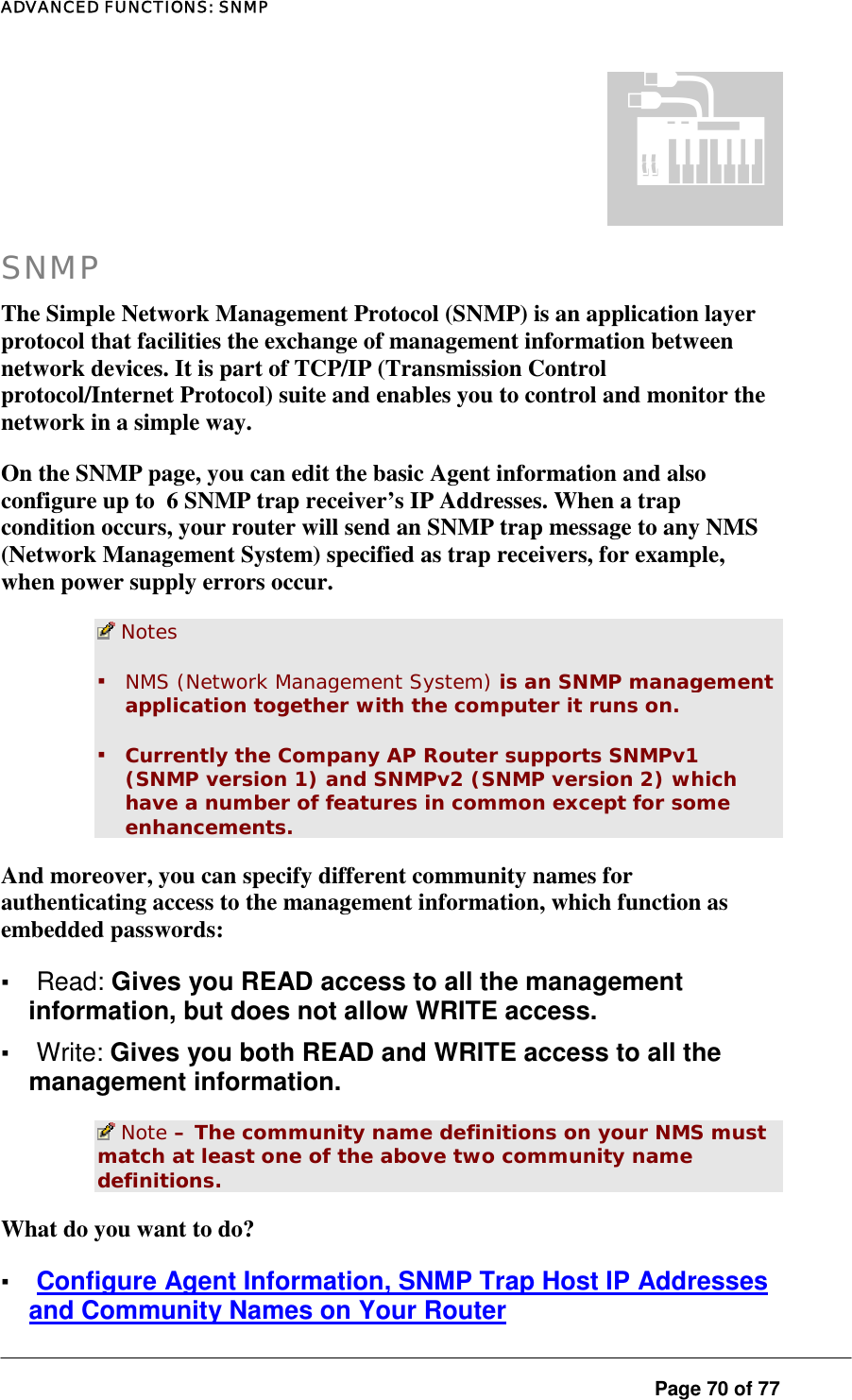 ADVANCED FUNCTIONS: SNMP  Page 70 of 77  SNMP The Simple Network Management Protocol (SNMP) is an application layer protocol that facilities the exchange of management information between network devices. It is part of TCP/IP (Transmission Control protocol/Internet Protocol) suite and enables you to control and monitor the network in a simple way.  On the SNMP page, you can edit the basic Agent information and also configure up to  6 SNMP trap receiver’s IP Addresses. When a trap condition occurs, your router will send an SNMP trap message to any NMS (Network Management System) specified as trap receivers, for example, when power supply errors occur.   Notes ▪ NMS (Network Management System) is an SNMP management application together with the computer it runs on. ▪ Currently the Company AP Router supports SNMPv1 (SNMP version 1) and SNMPv2 (SNMP version 2) which have a number of features in common except for some enhancements.  And moreover, you can specify different community names for authenticating access to the management information, which function as embedded passwords:  ▪ Read: Gives you READ access to all the management information, but does not allow WRITE access.  ▪ Write: Gives you both READ and WRITE access to all the management information.   Note – The community name definitions on your NMS must match at least one of the above two community name definitions.  What do you want to do?  ▪ Configure Agent Information, SNMP Trap Host IP Addresses and Community Names on Your Router 