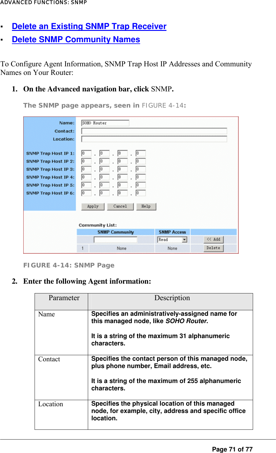 ADVANCED FUNCTIONS: SNMP ▪ Delete an Existing SNMP Trap Receiver ▪ Delete SNMP Community Names To Configure Agent Information, SNMP Trap Host IP Addresses and Community Names on Your Router:  1.  On the Advanced navigation bar, click SNMP.  The SNMP page appears, seen in FIGURE 4-14:   FIGURE 4-14: SNMP Page 2.  Enter the following Agent information:   Parameter  Description Name  Specifies an administratively-assigned name for this managed node, like SOHO Router.  It is a string of the maximum 31 alphanumeric characters.  Contact  Specifies the contact person of this managed node, plus phone number, Email address, etc.  It is a string of the maximum of 255 alphanumeric characters.  Location  Specifies the physical location of this managed node, for example, city, address and specific office location.   Page 71 of 77 