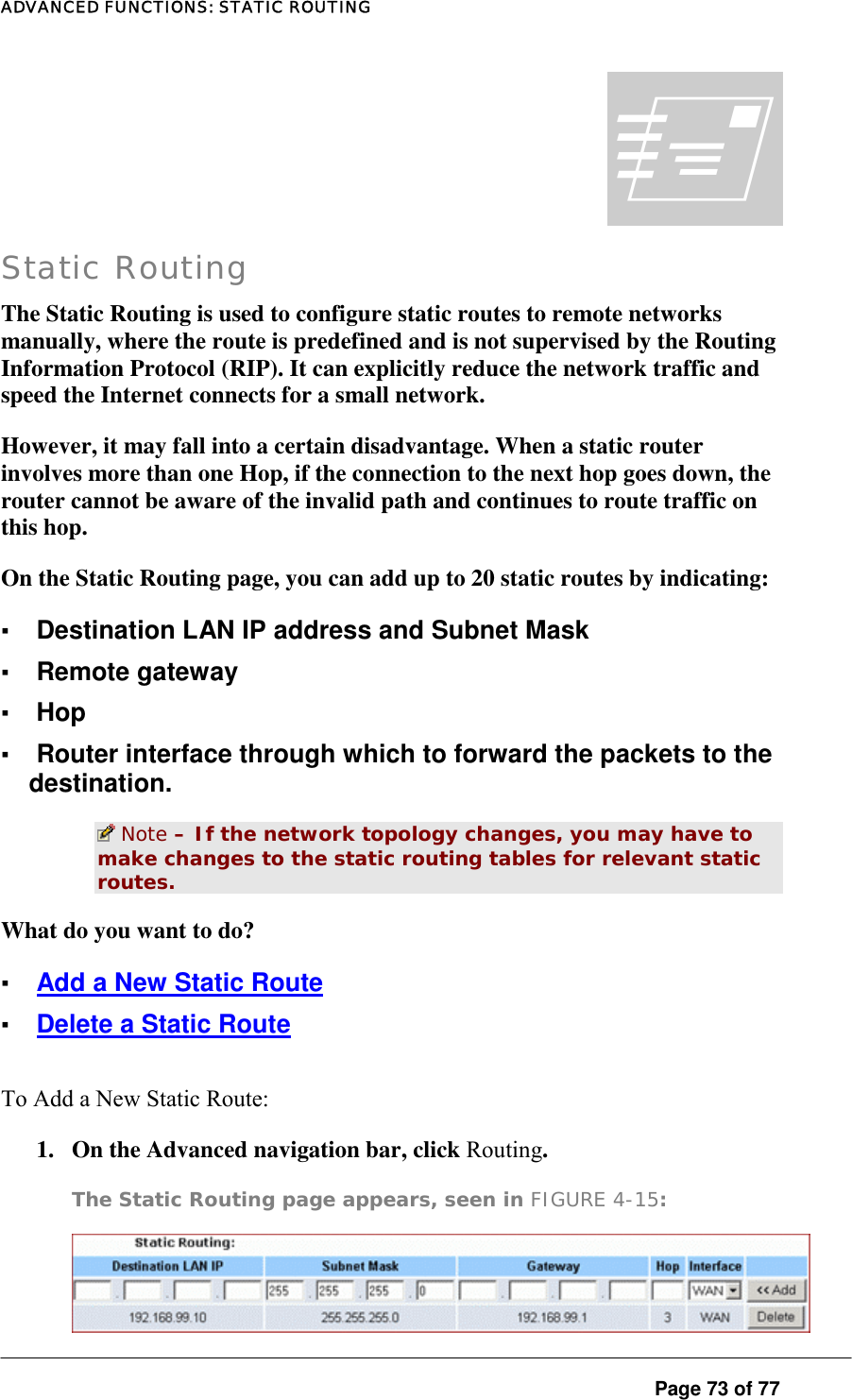 ADVANCED FUNCTIONS: STATIC ROUTING  Page 73 of 77 | Static Routing The Static Routing is used to configure static routes to remote networks manually, where the route is predefined and is not supervised by the Routing Information Protocol (RIP). It can explicitly reduce the network traffic and speed the Internet connects for a small network.  However, it may fall into a certain disadvantage. When a static router involves more than one Hop, if the connection to the next hop goes down, the router cannot be aware of the invalid path and continues to route traffic on this hop.  On the Static Routing page, you can add up to 20 static routes by indicating:  ▪ Destination LAN IP address and Subnet Mask ▪ Remote gateway ▪ Hop ▪ Router interface through which to forward the packets to the destination.   Note – If the network topology changes, you may have to make changes to the static routing tables for relevant static routes.   What do you want to do?  ▪ Add a New Static Route ▪ Delete a Static Route To Add a New Static Route:  1.  On the Advanced navigation bar, click Routing.   The Static Routing page appears, seen in FIGURE 4-15:   