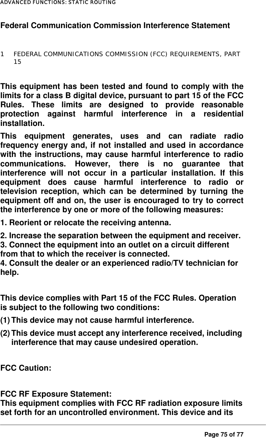 ADVANCED FUNCTIONS: STATIC ROUTING Federal Communication Commission Interference Statement  1  FEDERAL COMMUNICATIONS COMMISSION (FCC) REQUIREMENTS, PART 15  This equipment has been tested and found to comply with the limits for a class B digital device, pursuant to part 15 of the FCC Rules. These limits are designed to provide reasonable protection against harmful interference in a residential installation.  This equipment generates, uses and can radiate radio frequency energy and, if not installed and used in accordance with the instructions, may cause harmful interference to radio communications. However, there is no guarantee that interference will not occur in a particular installation. If this equipment does cause harmful interference to radio or television reception, which can be determined by turning the equipment off and on, the user is encouraged to try to correct the interference by one or more of the following measures:  1. Reorient or relocate the receiving antenna. 2. Increase the separation between the equipment and receiver. 3. Connect the equipment into an outlet on a circuit different from that to which the receiver is connected. 4. Consult the dealer or an experienced radio/TV technician for help.  This device complies with Part 15 of the FCC Rules. Operation is subject to the following two conditions: (1) This device may not cause harmful interference. (2) This device must accept any interference received, including interference that may cause undesired operation.  FCC Caution:   FCC RF Exposure Statement: This equipment complies with FCC RF radiation exposure limits set forth for an uncontrolled environment. This device and its Page 75 of 77 