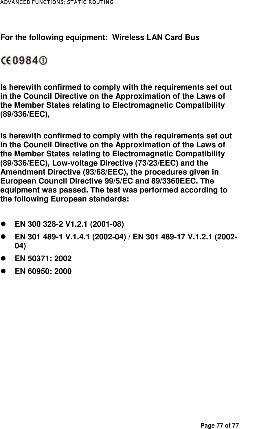 ADVANCED FUNCTIONS: STATIC ROUTING  For the following equipment:  Wireless LAN Card Bus    Is herewith confirmed to comply with the requirements set out in the Council Directive on the Approximation of the Laws of the Member States relating to Electromagnetic Compatibility (89/336/EEC),  Is herewith confirmed to comply with the requirements set out in the Council Directive on the Approximation of the Laws of the Member States relating to Electromagnetic Compatibility (89/336/EEC), Low-voltage Directive (73/23/EEC) and the Amendment Directive (93/68/EEC), the procedures given in European Council Directive 99/5/EC and 89/3360EEC. The equipment was passed. The test was performed according to the following European standards:    EN 300 328-2 V1.2.1 (2001-08)   EN 301 489-1 V.1.4.1 (2002-04) / EN 301 489-17 V.1.2.1 (2002-04)   EN 50371: 2002   EN 60950: 2000         Page 77 of 77 